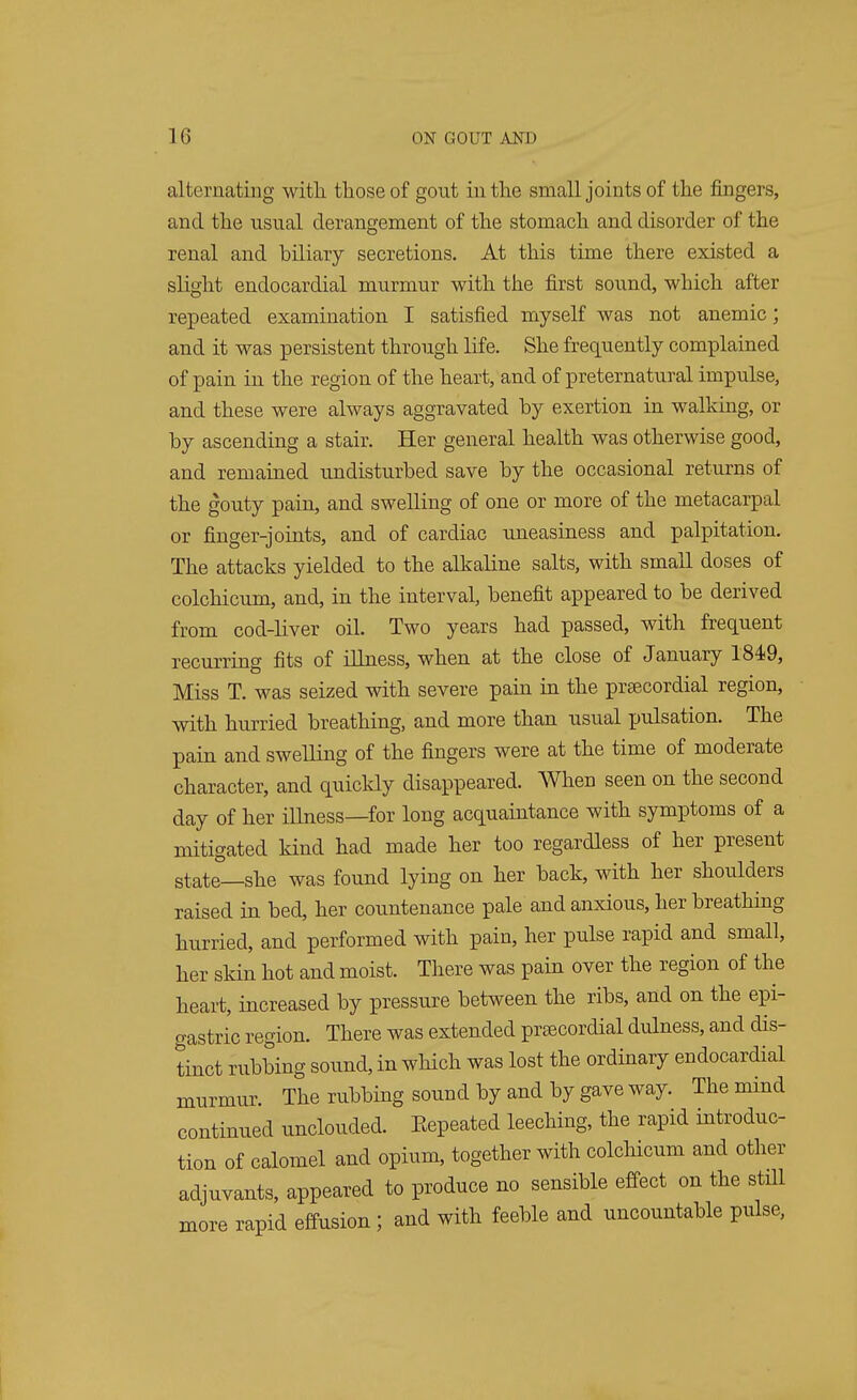 alternating with, those of gout in the small joints of the fingers, and the usual derangement of the stomach and disorder of the renal and biliary secretions. At this time there existed a slight endocardial murmur with the first sound, which after repeated examination I satisfied myself was not anemic; and it was persistent through life. She frequently complained of pain in the region of the heart, and of preternatural impulse, and these were always aggravated by exertion in walking, or by ascending a stair. Her general health was otherwise good, and remained undisturbed save by the occasional returns of the gouty pain, and swelling of one or more of the metacarpal or finger-joints, and of cardiac uneasiness and palpitation. The attacks yielded to the alkaline salts, with small doses of colchicum, and, in the interval, benefit appeared to be derived from cod-liver oil. Two years had passed, with frequent recurring fits of illness, when at the close of January 1849, Miss T. was seized with severe pain in the precordial region, with hurried breathing, and more than usual pulsation. The pain and swelling of the fingers were at the time of moderate character, and quickly disappeared. When seen on the second day of her illness—for long acquaintance with symptoms of a mitigated kind had made her too regardless of her present state—she was found lying on her back, with her shoulders raised in bed, her countenance pale and anxious, her breathing hurried, and performed with pain, her pulse rapid and small, her skin hot and moist. There was pain over the region of the heart, increased by pressure between the ribs, and on the epi- gastric region. There was extended precordial dulness, and dis- tinct rubbing sound, in which was lost the ordinary endocardial murmur. The rubbing sound by and by gave way. The mind continued unclouded. Eepeated leeching, the rapid introduc- tion of calomel and opium, together with colchicum and other adjuvants, appeared to produce no sensible effect on the stdl more rapid effusion ; and with feeble and uncountable pulse,