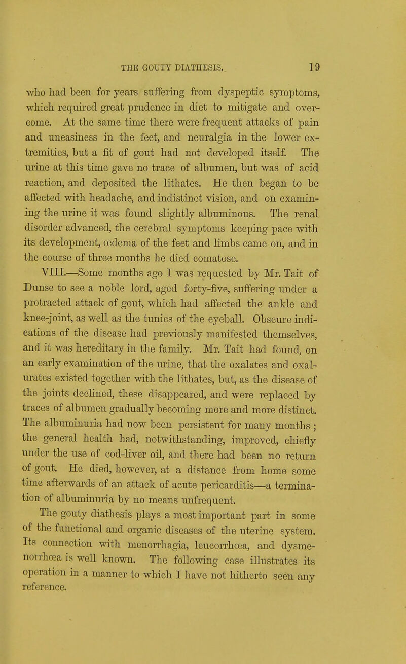 who had been for years suffering from dyspeptic symptoms, which required great prudence in diet to mitigate and over- come. At the same time there were frequent attacks of pain and uneasiness in the feet, and neuralgia in the lower ex- tremities, but a fit of gout had not developed itself. The urine at this time gave no trace of albumen, but was of acid reaction, and deposited the lithates. He then began to be affected with headache, and indistinct vision, and on examin- ing the mine it was found slightly albuminous. The renal disorder advanced, the cerebral symptoms keeping pace with its development, oedema of the feet and limbs came on, and in the course of three months he died comatose. VIII.—Some months ago I was requested by Mr. Tait of Dunse to see a noble lord, aged forty-five, suffering under a protracted attack of gout, which had affected the ankle and knee-joint, as well as the tunics of the eyeball. Obscure indi- cations of the disease had previously manifested themselves, and it was hereditary in the family. Mr. Tait had found, on an early examination of the mine, that the oxalates and oxal- urates existed together with the lithates, but, as the disease of the joints declined, these disappeared, and were replaced by traces of albumen gradually becoming more and more distinct. The albuminuria had now been persistent for many months ; the general health had, notwithstanding, improved, chiefly under the use of cod-liver oil, and there had been no return of gout. He died, however, at a distance from home some time afterwards of an attack of acute pericarditis—a termina- tion of albuminuria by no means unfrequent. The gouty diathesis plays a most important part in some of the functional and organic diseases of the uterine system. Its connection with menorrhagia, leucorrhcea, and dysme- norrhea is well known. The following case illustrates its operation in a manner to which I have not hitherto seen any reference.