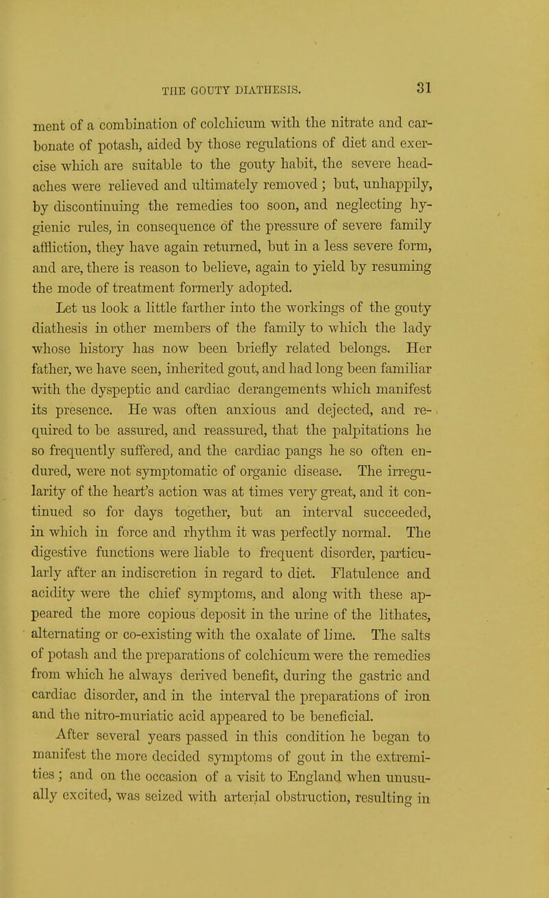 ment of a combination of colchicuni with the nitrate and car- bonate of potash, aided by those regulations of diet and exer- cise which are suitable to the gouty habit, the severe head- aches were relieved and ultimately removed ; but, unhappily, by discontinuing the remedies too soon, and neglecting hy- gienic rules, in consequence of the pressure of severe family affliction, they have again returned, but in a less severe form, and are, there is reason to believe, again to yield by resuming the mode of treatment formerly adopted. Let us look a little farther into the workings of the gouty diathesis in other members of the family to which the lady whose history has now been briefly related belongs. Her father, we have seen, inherited gout, and had long been familiar with the dyspeptic and cardiac derangements which manifest its presence. He was often anxious and dejected, and re- quired to be assured, and reassured, that the palpitations he so frequently suffered, and the cardiac pangs he so often en- dured, were not symptomatic of organic disease. The irregu- larity of the heart's action was at times very great, and it con- tinued so for days together, but an interval succeeded, in which in force and rhythm it was perfectly normal. The digestive functions were liable to frequent disorder, particu- larly after an indiscretion in regard to diet. Flatulence and acidity were the chief symptoms, and along with these ap- peared the more copious deposit in the urine of the lithates, alternating or co-existing with the oxalate of lime. The salts of potash and the preparations of colchicum were the remedies from which he always derived benefit, during the gastric and cardiac disorder, and in the interval the preparations of iron and the nitro-muriatic acid appeared to be beneficial. After several years passed in this condition he began to manifest the more decided symptoms of gout in the extremi- ties ; and on the occasion of a visit to England when unusu- ally excited, was seized with arterial obstruction, resulting: in