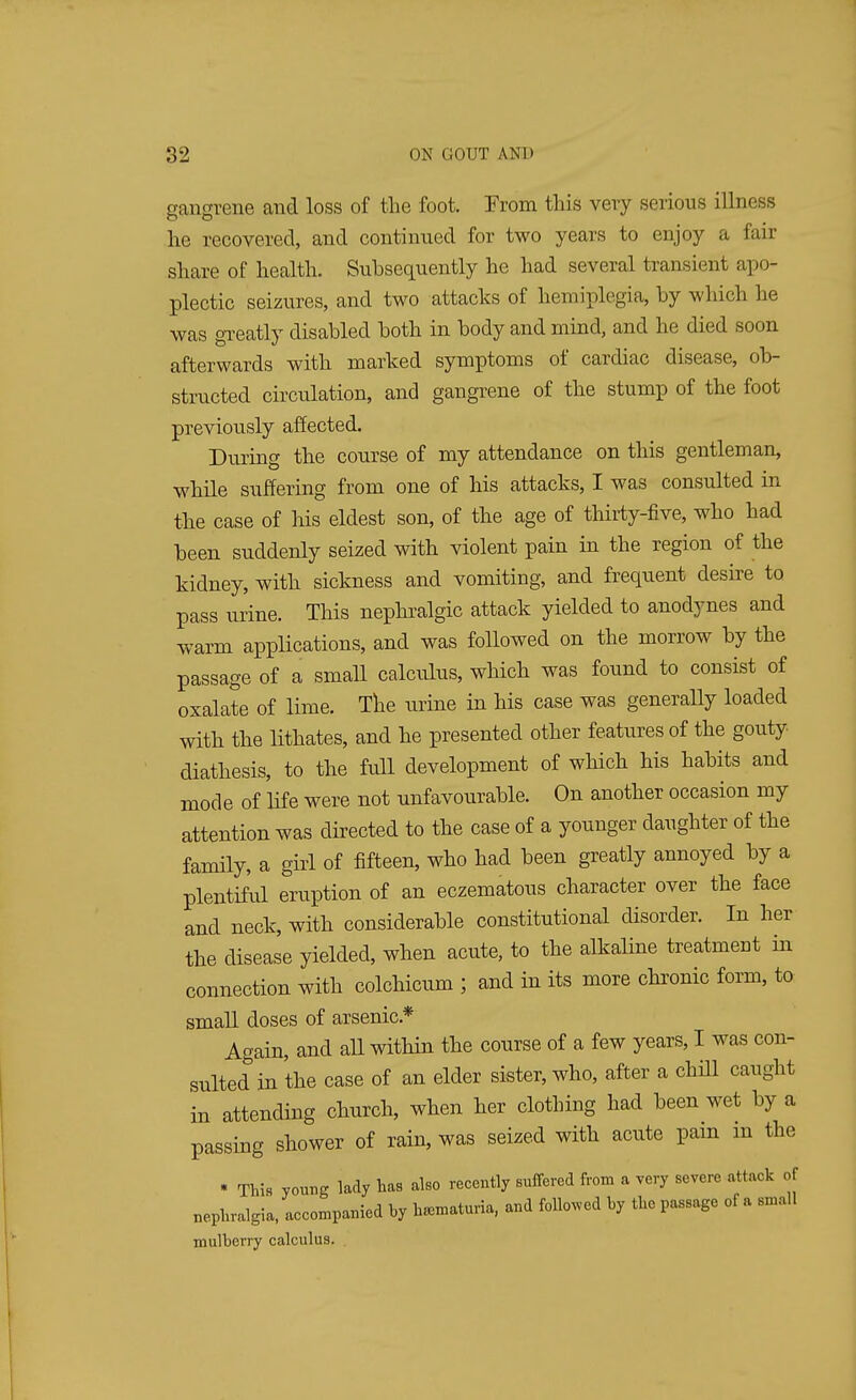gangrene and loss of the foot. From this very serious illness he recovered, and continued for two years to enjoy a fair share of health. Subsequently he had several transient apo- plectic seizures, and two attacks of hemiplegia, by which he was greatly disabled both in body and mind, and lie died soon afterwards with marked symptoms of cardiac disease, ob- structed circulation, and gangrene of the stump of the foot previously affected. During the course of my attendance on this gentleman, while suffering from one of his attacks, I was consulted in the case of his eldest son, of the age of thirty-five, who had been suddenly seized with violent pain in the region of the kidney, with sickness and vomiting, and frequent desire to pass urine. This nephralgic attack yielded to anodynes and warm applications, and was followed on the morrow by the passage of a small calculus, which was found to consist of oxalate of lime. The urine in his case was generally loaded with the lithates, and he presented other features of the gouty diathesis, to the full development of which his habits and mode of life were not unfavourable. On another occasion my attention was directed to the case of a younger daughter of the family, a girl of fifteen, who had been greatly annoyed by a plentiful eruption of an eczematous character over the face and neck, with considerable constitutional disorder. In her the disease yielded, when acute, to the alkaline treatment in connection with colchicum ; and in its more chronic form, to small doses of arsenic* Again, and all within the course of a few years, I was con- sulted in the case of an elder sister, who, after a chill caught in attending church, when her clothing had been wet by a passing shower of rain, was seized with acute pain in the * This young lady has also recently suffered from a very severe attack of nephralgia, accompanied by hematuria, and followed by the passage of a small mulberry calculus.