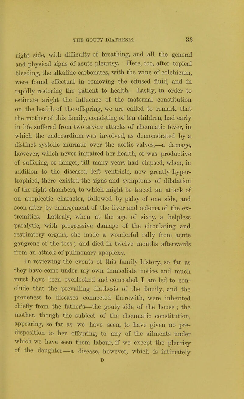 right side, with difficulty of breathing, and all the general and physical signs of acute pleurisy. Here, too, after topical bleeding, the alkaline carbonates, with the wine of colchicum, were found effectual in removing the effused fluid, and in rapidly restoring the patient to health. Lastly, in order to estimate aright the influence of the maternal constitution on the health of the offspring, we are called to remark that the mother of this family, consisting of ten children, had early in life suffered from two severe attacks of rheumatic fever, in which the endocardium was involved, as demonstrated by a distinct systolic murmur over the aortic valves,—a damage, however, which never impaired her health, or was productive of suffering, or danger, till many years had elapsed, when, in addition to the diseased left ventricle, now greatly hyper- trophied, there existed the signs and symptoms of dilatation of the right chambers, to which might be traced an attack of an apoplectic character, followed by palsy of one side, and soon after by enlargement of the liver and oedema of the ex- tremities. Latterly, when at the age of sixty, a helpless paralytic, with progressive damage of the circulating and respiratory organs, she made a wonderful rally from acute gangrene of the toes ; and died in twelve months afterwards from an attack of pulmonary apoplexy. In reviewing the events of this family history, so far as they have come under my own immediate notice, and much must have been overlooked and concealed, I am led to con- clude that the prevailing diathesis of the family, and the proneness to diseases connected therewith, were inherited chiefly from the father's—the gouty side of the house; the mother, though the subject of the rheumatic constitution, appearing, so far as we have seen, to have given no pre- disposition to her offspring, to any of the ailments under which we have seen them labour, if we except the pleurisy of the daughter—a disease, however, which is intimately D