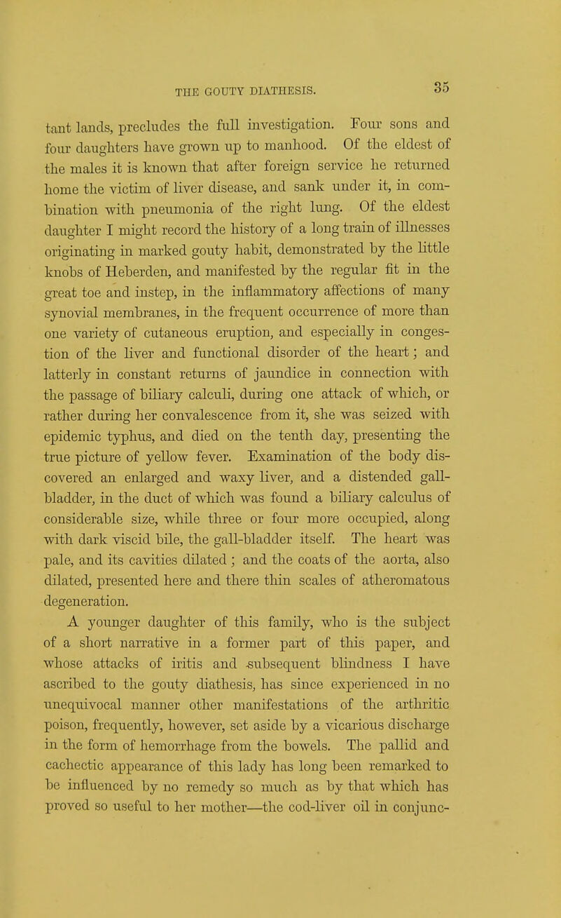 tant lands, precludes the full investigation. Four sons and four daughters have grown up to manhood. Of the eldest of the males it is known that after foreign service he returned home the victim of liver disease, and sank under it, in com- bination with pneumonia of the right lung. Of the eldest daughter I might record the history of a long train of illnesses originating in marked gouty habit, demonstrated by the little knobs of Heberden, and manifested by the regular fit in the great toe and instep, in the inflammatory affections of many synovial membranes, in the frequent occurrence of more than one variety of cutaneous eruption, and especially in conges- tion of the liver and functional disorder of the heart; and latterly in constant returns of jaundice in connection with the passage of biliary calculi, during one attack of which, or rather during her convalescence from it, she was seized with epidemic typhus, and died on the tenth day, presenting the true picture of yellow fever. Examination of the body dis- covered an enlarged and waxy liver, and a distended gall- bladder, in the duct of which was found a biliary calculus of considerable size, while three or four more occupied, along with dark viscid bile, the gall-bladder itself. The heart was pale, and its cavities dilated; and the coats of the aorta, also dilated, presented here and there thin scales of atheromatous degeneration. A younger daughter of this family, who is the subject of a short narrative in a former part of this paper, and whose attacks of iritis and -subsequent blindness I have ascribed to the gouty diathesis, has since experienced in no unequivocal manner other manifestations of the arthritic poison, frequently, however, set aside by a vicarious discharge in the form of hemorrhage from the bowels. The pallid and cachectic appearance of this lady has long been remarked to be influenced by no remedy so much as by that which has proved so useful to her mother—the cod-liver oil in conjunc-