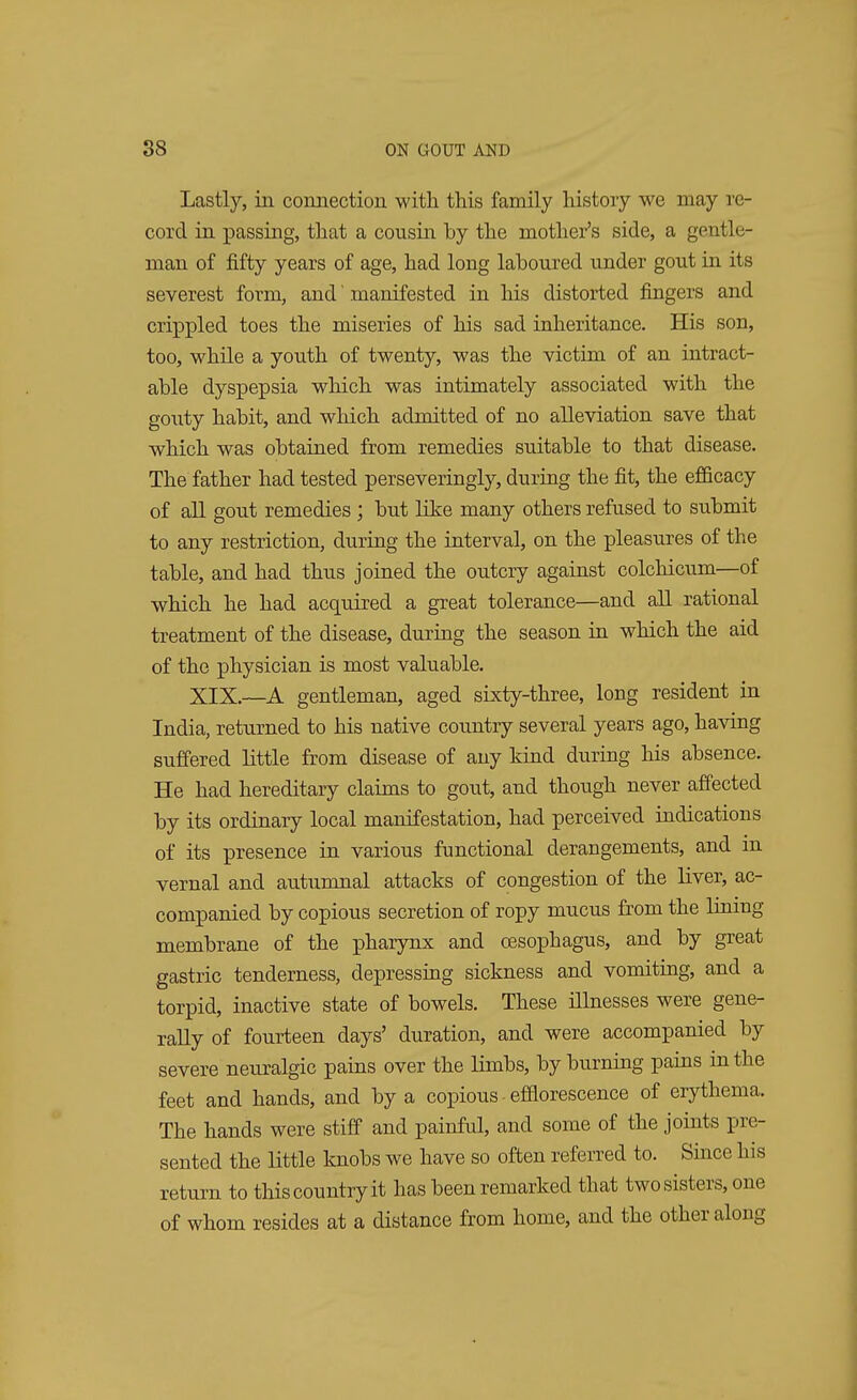 Lastly, iii connection with this family history we may re- cord in passing, that a cousin by the mother's side, a gentle- man of fifty years of age, had long laboured under gout in its severest form, and' manifested in his distorted fingers and crippled toes the miseries of his sad inheritance. His son, too, while a youth of twenty, was the victim of an intract- able dyspepsia which was intimately associated with the gouty habit, and which admitted of no alleviation save that which was obtained from remedies suitable to that disease. The father had tested perseveringly, during the fit, the efficacy of all gout remedies; but like many others refused to submit to any restriction, during the interval, on the pleasures of the table, and had thus joined the outcry against colchicum—of which he had acquired a great tolerance—and all rational treatment of the disease, during the season in which the aid of the physician is most valuable. XIX.—A gentleman, aged sixty-three, long resident in India, returned to his native country several years ago, having suffered little from disease of any kind during his absence. He had hereditary claims to gout, and though never affected by its ordinary local manifestation, had perceived indications of its presence in various functional derangements, and in vernal and autumnal attacks of congestion of the liver, ac- companied by copious secretion of ropy mucus from the lining membrane of the pharynx and oesophagus, and by great gastric tenderness, depressing sickness and vomiting, and a torpid, inactive state of bowels. These illnesses were gene- rally of fourteen days' duration, and were accompanied by severe neuralgic pains over the limbs, by burning pains in the feet and hands, and by a copious efflorescence of erythema. The hands were stiff and painful, and some of the joints pre- sented the little knobs we have so often referred to. Since his return to this country it has been remarked that two sisters, one of whom resides at a distance from home, and the other along