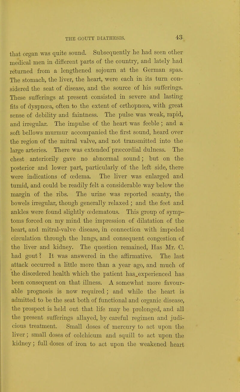 that organ was quite sound. Subsequently he had seen other medical men in different parts of the country, and lately had returned from a lengthened sojourn at the German spas. The stomach, the liver, the heart, were each in its turn con- sidered the seat of disease, and the source of his sufferings. These sufferings at present consisted in severe and lasting fits of dyspnoea, often to the extent of orthopncea, with great sense of debility and faintness. The pulse was weak, rapid, and irregular. The impulse of the heart was feeble; and a soft bellows murmur accompanied the first sound, heard over the region of the mitral valve, and not transmitted into the large arteries. There was extended' precordial dulness. The chest anteriorily gave no abnormal sound; but on the posterior and lower part, particularly of the left side, there were indications of oedema. The liver was enlarged and tumid, and could be readily felt a considerable way below the margin of the ribs. The urine was reported scanty, the bowels irregular, though generally relaxed ; and the feet and ankles were found slightly cedematous. This group of symp- toms forced on my mind the impression of dilatation of the heart, and mitral-valve disease, in connection with impeded circulation through the lungs, and consequent congestion of the liver and kidney. The question remained, Has Mr. 0. had gout? It was answered in the affirmative. The last attack occurred a little more than a year ago, and much of the disordered health which the patient has_experienced has been consequent on that illness. A somewhat more favour- able prognosis is now required; and while the heart is admitted to be the seat both of functional and organic disease, the prospect is held out that life may be prolonged, and all the present sufferings allayed, by careful regimen and judi- cious treatment. Small doses of mercury to act upon the liver; small doses of colchicum and squill to act upon the kidney; full doses of iron to act upon the weakened heart