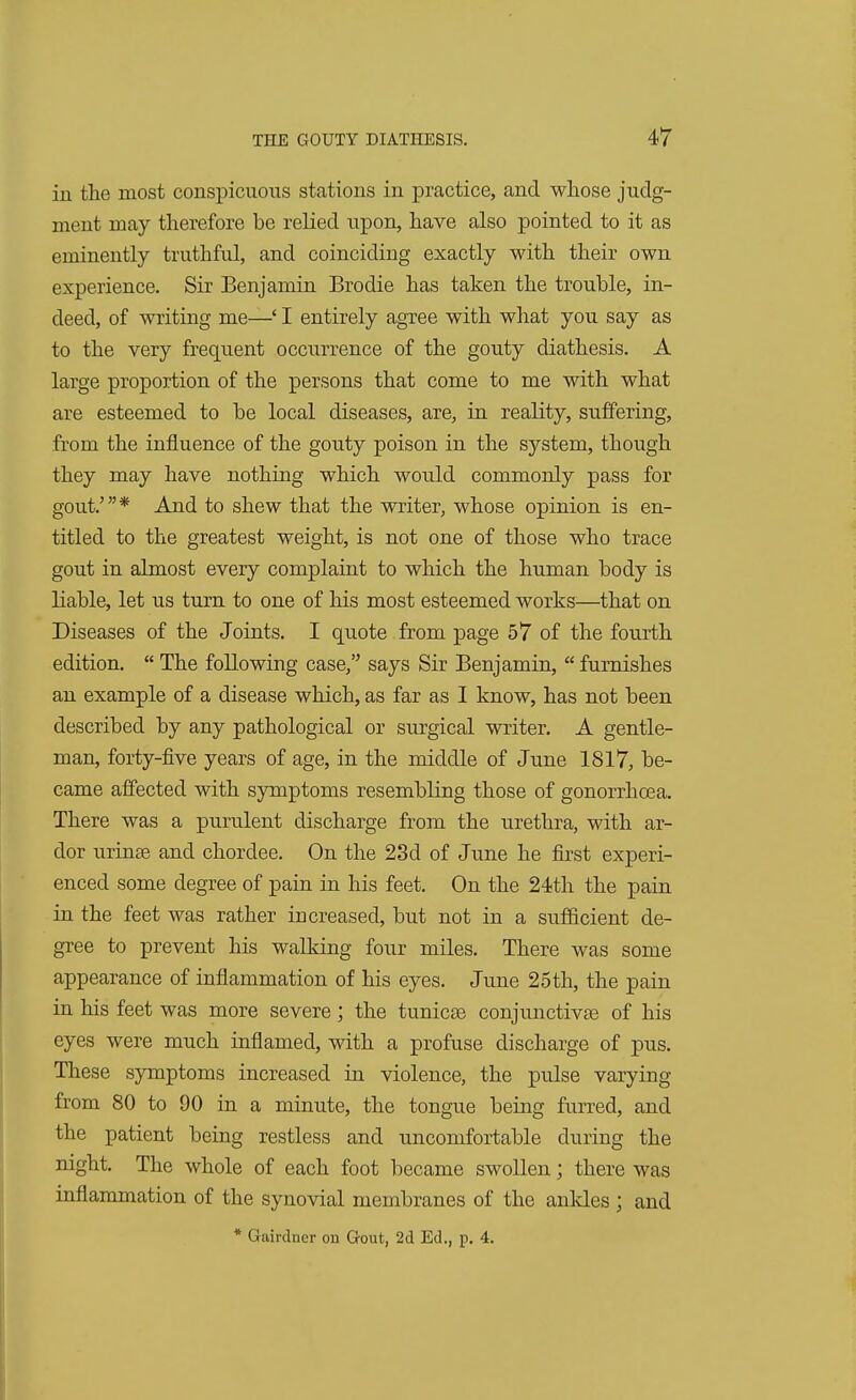 in the most conspicuous stations in practice, and whose judg- ment may therefore be relied upon, have also pointed to it as eminently truthful, and coinciding exactly with their own experience. Sir Benjamin Brodie has taken the trouble, in- deed, of writing me—' I entirely agree with what you say as to the very frequent occurrence of the gouty diathesis. A large proportion of the persons that come to me with what are esteemed to be local diseases, are, in reality, suffering, from the influence of the gouty poison in the system, though they may have nothing which would commonly pass for gout.'* And to shew that the writer, whose opinion is en- titled to the greatest weight, is not one of those who trace gout in almost every complaint to which the human body is liable, let us turn to one of his most esteemed works:—that on Diseases of the Joints. I quote from page 57 of the fourth edition.  The following case, says Sir Benjamin,  furnishes an example of a disease which, as far as I know, has not been described by any pathological or surgical writer. A gentle- man, forty-five years of age, in the middle of June 1817, be- came affected with symptoms resembling those of gonorrhoea. There was a purulent discharge from the urethra, with ar- dor urinEe and chordee. On the 23d of June he first experi- enced some degree of pain in his feet. On the 24th the pain in the feet was rather increased, but not in a sufficient de- gree to prevent his walking four miles. There was some appearance of inflammation of his eyes. June 25th, the pain in his feet was more severe; the tunicse conjunctivas of his eyes were much inflamed, with a profuse discharge of pus. These symptoms increased in violence, the pulse varying from 80 to 90 in a minute, the tongue being furred, and the patient being restless and uncomfortable during the night. The whole of each foot became swollen; there was inflammation of the synovial membranes of the ankles ; and * Gairdner on Gout, 2d Ed., p. 4.