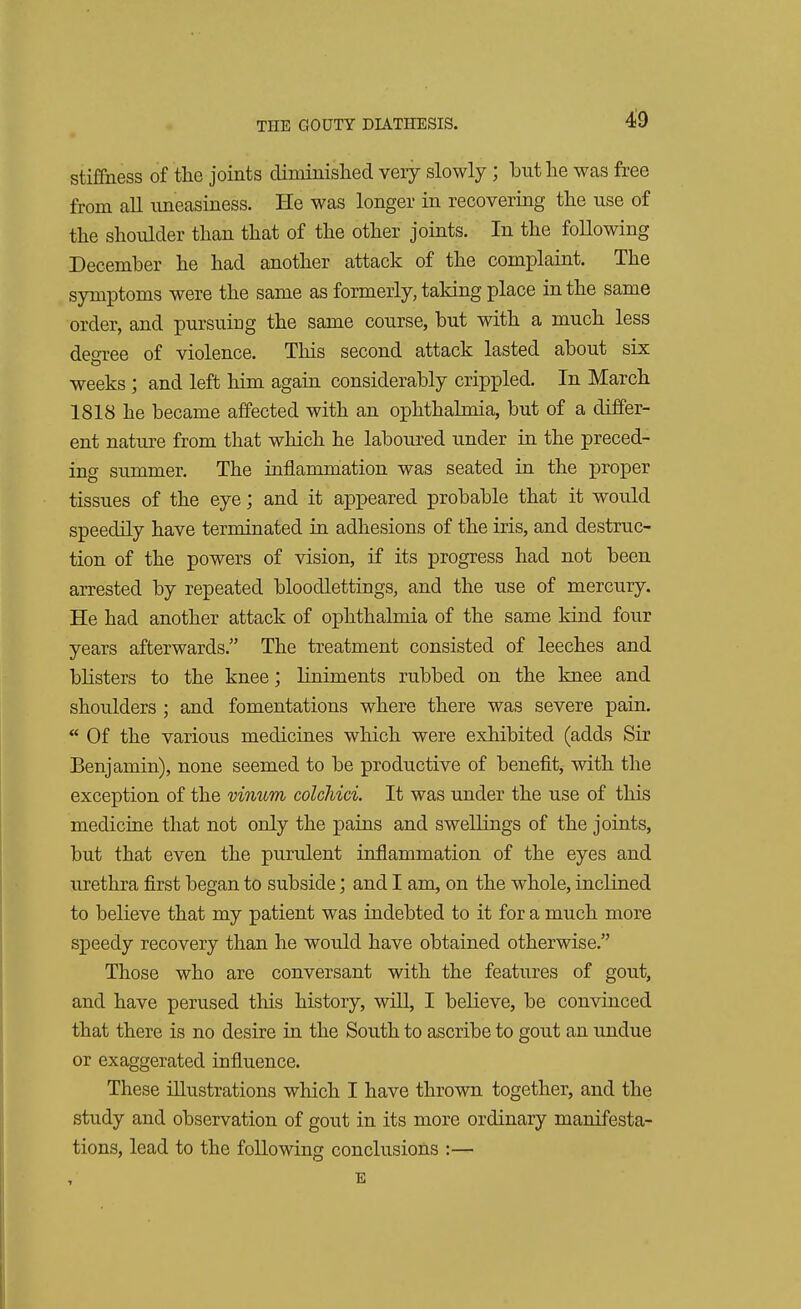 stiffness of the joints diminished very slowly; but he was free from all uneasiness. He was longer in recovering the use of the shoulder than that of the other joints. In the following December he had another attack of the complaint. The symptoms were the same as formerly, taking place in the same order, and pursuing the same course, but with a much less degree of violence. This second attack lasted about six weeks ; and left him again considerably crippled. In March 1818 he became affected with an ophthalmia, but of a differ- ent nature from that which he laboured under in the preced- ing summer. The inflammation was seated in the proper tissues of the eye; and it appeared probable that it would speedily have terminated in adhesions of the iris, and destruc- tion of the powers of vision, if its progress had not been arrested by repeated bloodlettings, and the use of mercury. He had another attack of ophthalmia of the same kind four years afterwards. The treatment consisted of leeches and blisters to the knee; liniments rubbed on the knee and shoulders ; and fomentations where there was severe pain.  Of the various medicines which were exhibited (adds Sir Benjamin), none seemed to be productive of benefit, with the exception of the vinum colcliici. It was under the use of this medicine that not only the pains and swellings of the joints, but that even the purulent inflammation of the eyes and urethra first began to subside; and I am, on the whole, inclined to believe that my patient was indebted to it for a much more speedy recovery than he would have obtained otherwise. Those who are conversant with the features of gout, and have perused this history, will, I believe, be convinced that there is no desire in the South to ascribe to gout an undue or exaggerated influence. These illustrations which I have thrown together, and the study and observation of gout in its more ordinary manifesta- tions, lead to the following conclusions :— E