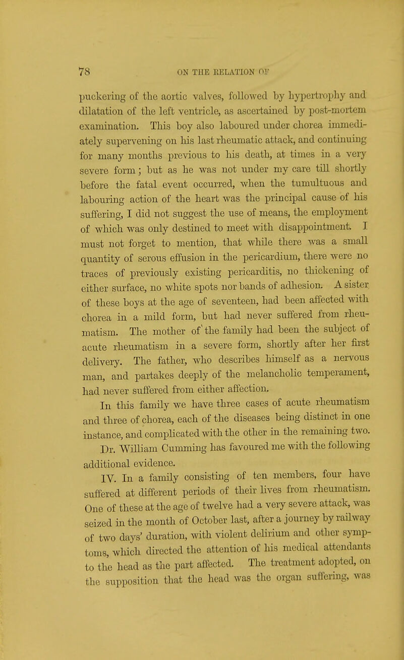 puckering of the aortic valves, followed by hypertrophy and dilatation of the left ventricle, as ascertained by post-murtem examination. This boy also laboured under chorea immedi- ately supervening on his last rheumatic attack, and continuing for many months previous to his death, at times in a very severe form; but as he was not under my care till shortly before the fatal event occurred, when the tumultuous and labouring action of the heart was the principal cause of his suffering, I did not suggest the use of means, the employment of which was only destined to meet with disappointment I must not forget to mention, that while there was a small quantity of serous effusion in the pericardium, there were no traces of previously existing pericarditis, no thickening of either surface, no white spots nor bands of adhesion. A sister of these boys at the age of seventeen, had been affected with chorea in a mild form, but had never suffered from rheu- matism. The mother of' the family had been the subject of acute rheumatism in a severe form, shortly after her first delivery. The father, who describes himself as a nervous man, and partakes deeply of the melancholic temperament, had never suffered from either affection. In this family we have three cases of acute rheumatism and three of chorea, each of the diseases being distinct in one instance, and complicated with the other in the remaining two. Dr. William Cumming has favoured me with the following additional evidence. IV. In a family consisting of ten members, four have suffered at different periods of their lives from rheumatism. One of these at the age of twelve had a very severe attack, was seized in the month of October last, after a journey by railway of two days' duration, with violent delirium and other symp- toms, which directed the attention of his medical attendants to the head as the part affected. The treatment adopted, on the supposition that the head was the organ suffering, was