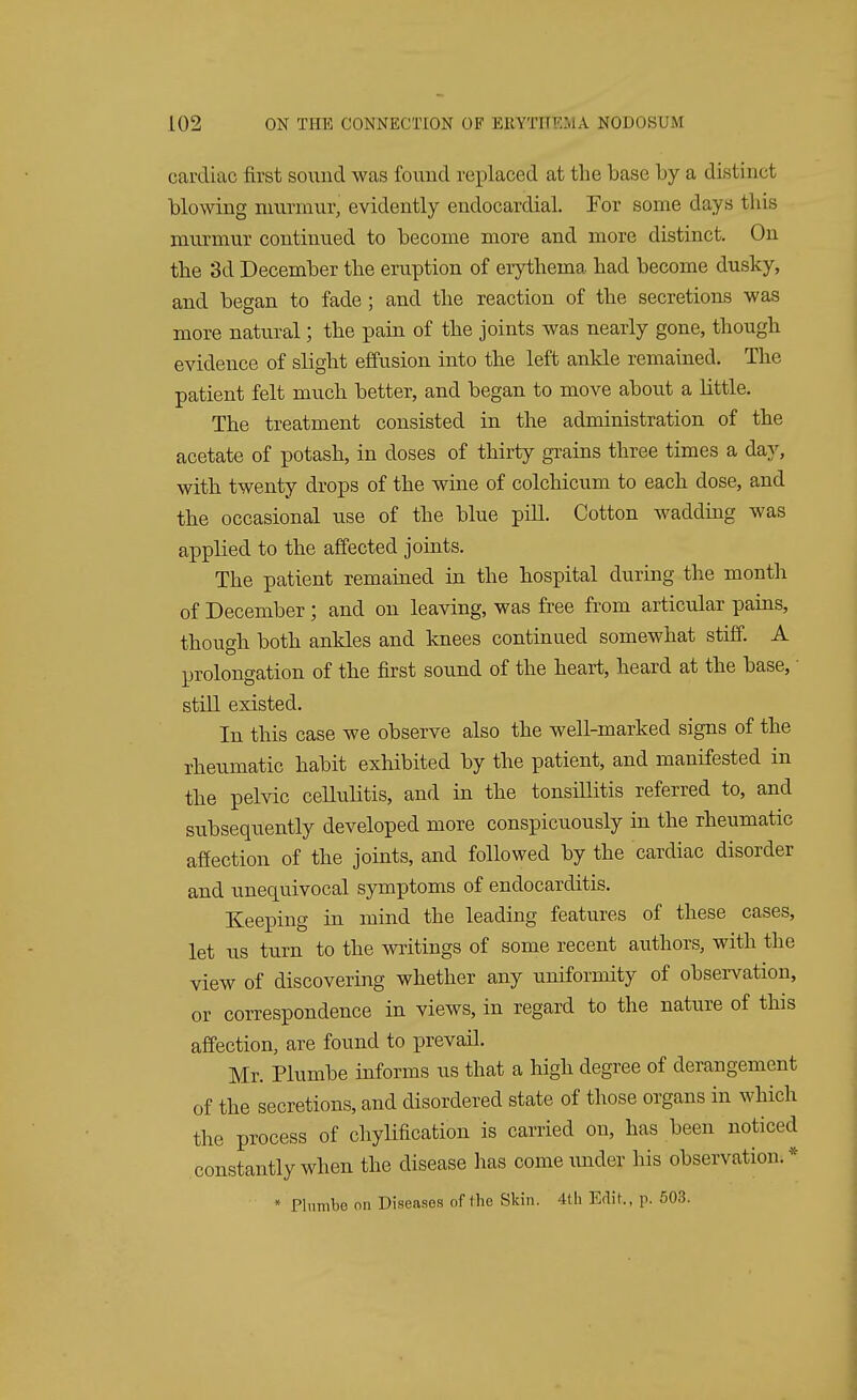 cardiac first sound was found replaced at the base by a distinct blowing murmur, evidently endocardial. For some days this murmur continued to become more and more distinct. On the 3d December the eruption of erythema had become dusky, and began to fade; and the reaction of the secretions was more natural; the pain of the joints was nearly gone, though evidence of slight effusion into the left ankle remained. The patient felt much better, and began to move about a little. The treatment consisted in the administration of the acetate of potash, in doses of thirty grains three times a day, with twenty drops of the wine of colchicum to each dose, and the occasional use of the blue pill. Cotton wadding was applied to the affected joints. The patient remained in the hospital during the month of December; and on leaving, was free from articular pains, though both ankles and knees continued somewhat stiff. A prolongation of the first sound of the heart, heard at the base, • still existed. In this case we observe also the well-marked signs of the rheumatic habit exhibited by the patient, and manifested in the pelvic cellulitis, and in the tonsillitis referred to, and subsequently developed more conspicuously in the rheumatic affection of the joints, and followed by the cardiac disorder and unequivocal symptoms of endocarditis. Keeping in mind the leading features of these cases, let us turn to the writings of some recent authors, with the view of discovering whether any uniformity of observation, or correspondence in views, in regard to the nature of this affection, are found to prevail. Mr. Plumbe informs us that a high degree of derangement of the secretions, and disordered state of those organs in which the process of chylification is carried on, has been noticed constantly when the disease has come under his observation. *
