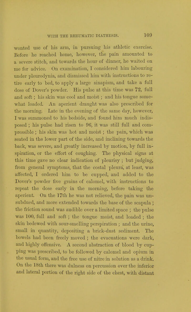 wonted use of his arm, in pursuing his athletic exercise. Before he reached home, however, the pain amounted to a severe stitch, and towards the hour of dinner, he waited on me for advice. On examination, I considered him labouring under pleurodynia, and dismissed him with instructions to re- tire early to bed, to apply a large sinapism, and take a full dose of Dover's powder. His pulse at this time was 72, full and soft; his skin was cool and moist; and his tongue some- what loaded. An aperient draught was also prescribed for the morning. Late in the evening of the same day, however, I was summoned to his bedside, and found him much indis- posed ; his pulse had risen to 96, it was still full and com- pressible ; his skin was hot and moist; the pain, which was seated in the lower part of the side, and inclining towards the back, was severe, and greatly increased by motion, by full in- spiration, or the effort of coughing. The physical signs at this time gave no clear indication of pleurisy ; but judging, from general symptoms, that the costal pleura', at least, was affected, I ordered him to be cupped, and added to the Dover's powder five grains of calomel, with instructions to repeat the dose early in the morning, before taking the aperient. On the 17th he was not relieved, the pain was un- subdued, and more extended towards the base of the scapula ; the friction sound was audible over a limited space ; the pulse was 100, full and soft; the tongue moist, and loaded ; the skin bedewed with sour-smelling perspiration ; and the urine, small in quantity, depositing a brick-dust sediment. The bowels had been freely moved ; the evacuations were dark, and highly offensive. A second abstraction of blood by cup- ping was prescribed, to be followed by calomel and opium in the usual form, and the free use of nitre in solution as a drink. On the 18th there was dulness on percussion over the inferior and lateral portion of the right side of the chest, with distant