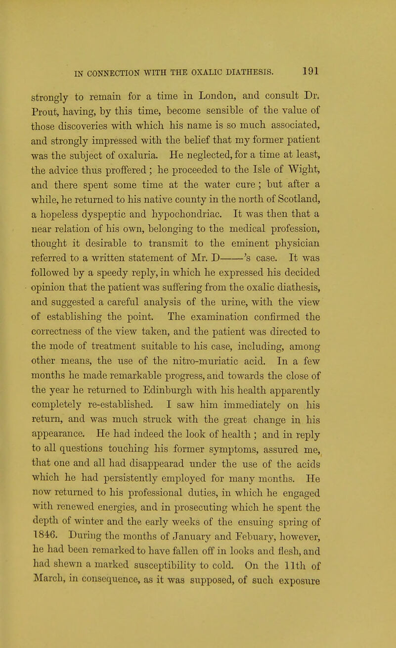 strongly to remain for a time in London, and consult Dr. Prout, having, by this time, become sensible of the value of those discoveries with which his name is so much associated, and strongly impressed with the belief that my former patient was the subject of oxaluria. He neglected, for a time at least, the advice thus proffered; he proceeded to the Isle of Wight, and there spent some time at the water cure; but after a while, he returned to his native county in the north of Scotland, a hopeless dyspeptic and hypochondriac. It was then that a near relation of his own, belonging to the medical profession, thought it desirable to transmit to the eminent physician referred to a written statement of Mr. D 's case. It was followed by a speedy reply, in which he expressed his decided opinion that the patient was suffering from the oxalic diathesis, and suggested a careful analysis of the urine, with the view of establishing the point. The examination confirmed the correctness of the view taken, and the patient was directed to the mode of treatment suitable to his case, including, among other means, the use of the nitro-muriatic acid. In a few months he made remarkable progress, and towards the close of the year he returned to Edinburgh with his health apparently completely re-established. I saw him immediately on his return, and was much struck with the great change in his appearance. He had indeed the look of health ; and in reply to all questions touching his former symptoms, assured me, that one and all had disappearad under the use of the acids which he had persistently employed for many months. He now returned to his professional duties, in which he engaged with renewed energies, and in prosecuting which he spent the depth of winter and the early weeks of the ensuing spring of 1846. During the months of January and Febuary, however, he had been remarked to have fallen off in looks and flesh, and had shewn a marked susceptibility to cold. On the 11th of MarcL, in consequence, as it was supposed, of such exposure