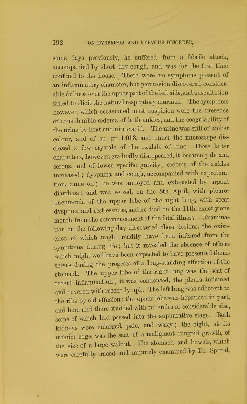 some days previously, he suffered from a febrile attack, accompanied by sliort dry cougb, and was for the first time confined to the house. There were no symptoms present of an inflammatory character, but percussion discovered consider- able dulness over the upper part of the left side, and auscultation failed to elicit the natural respiratory murmur. The symptoms however, which occasioned most suspicion were the presence of considerable oedema of both ankles, and the coagulability of the urine by heat and nitric acid. The urine was still of amber colour, and of sp. gr. 1-018, and under the microscope dis- closed a few crystals of the oxalate of lime. These latter characters, however, gradually disappeared, it became pale and serous, and of lower specific gravity; oedema of the ankles increased; dyspnoea and cough, accompanied with expectora- tion, came on; he was annoyed and exhausted by urgent diarrhoea; and was seized, on the 8th April, with pleuro- pneumonia of the upper lobe of the right lung, with great dyspnoea and restlessness, and he died on the 11th, exactly one month from the commencement of the fatal illness. Examina- tion on the following day discovered those lesions, the exist- ence of which might readily have been inferred from the symptoms during life; but it revealed the absence of others which might well have been expected to have presented them- selves during the progress of a long-standing affection of the stomach. The upper lobe of the right lung was the seat of recent inflammation; it was condensed, the pleura inflamed and covered with recent lymph. The left lung was adherent to the ribs by old effusion; the upper lobe was hepatised in part, and here and there studded with tubercles of considerable size, some of which had passed into the suppurative stage. Both kidneys were enlarged, pale, and waxy ; the right, at its inferior edge, was the seat of a malignant fungoid growth, of the size of a large walnut. The stomach and bowels, which were carefully traced and minutely examined by Dr. Spittal,