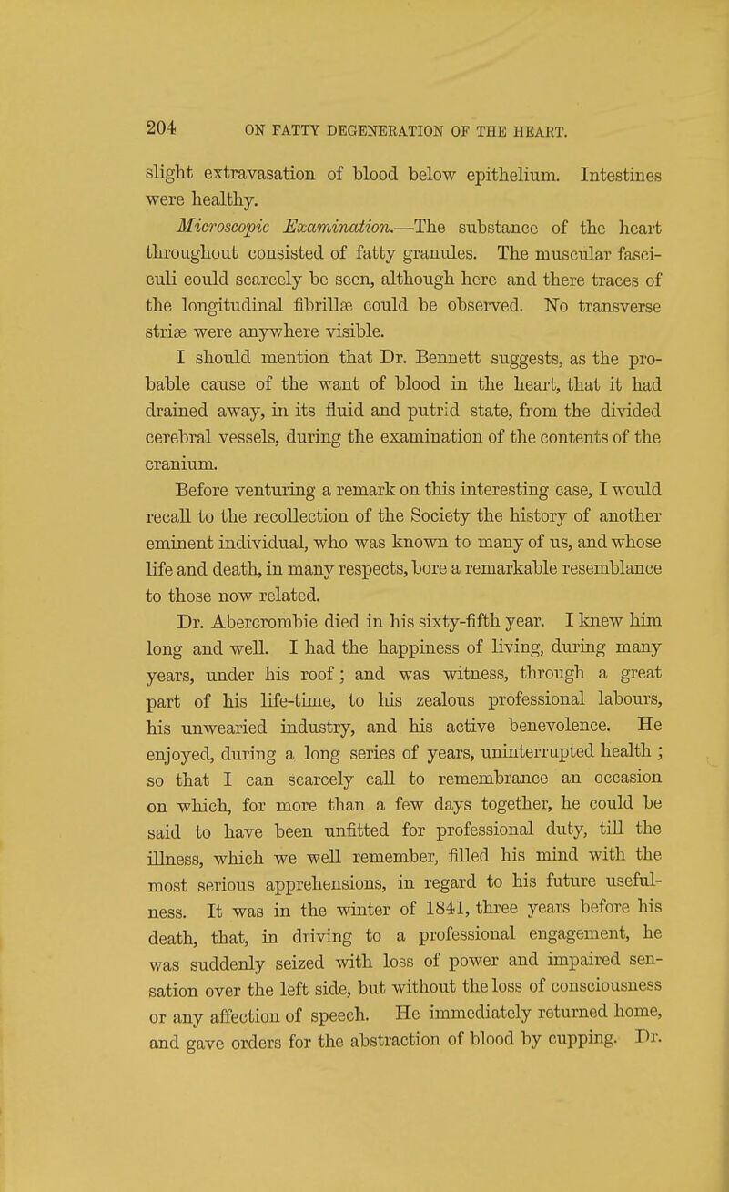 slight extravasation of blood below epithelium. Intestines were healthy. Microscopic Examination.—The substance of the heart throughout consisted of fatty granules. The muscular fasci- culi could scarcely be seen, although here and there traces of the longitudinal fibrillae could be observed. No transverse stria? were anywhere visible. I should mention that Dr. Bennett suggests, as the pro- bable cause of the want of blood in the heart, that it had drained away, in its fluid and putrid state, from the divided cerebral vessels, during the examination of the contents of the cranium. Before venturing a remark on this interesting case, I would recall to the recollection of the Society the history of another eminent individual, who was known to many of us, and whose life and death, in many respects, bore a remarkable resemblance to those now related. Dr. Abercrombie died in his sixty-fifth year. I knew him long and well. I had the happiness of riving, during many years, under his roof; and was witness, through a great part of his life-time, to his zealous professional labours, his unwearied industry, and his active benevolence. He enjoyed, during a long series of years, uninterrupted health ; so that I can scarcely call to remembrance an occasion on which, for more than a few days together, he could be said to have been unfitted for professional duty, till the illness, which we well remember, filled his mind with the most serious apprehensions, in regard to his future useful- ness. It was in the winter of 1841, three years before his death, that, in driving to a professional engagement, he was suddenly seized with loss of power and impaired sen- sation over the left side, but without the loss of consciousness or any affection of speech. He immediately returned home, and gave orders for the abstraction of blood by cupping. Dr.