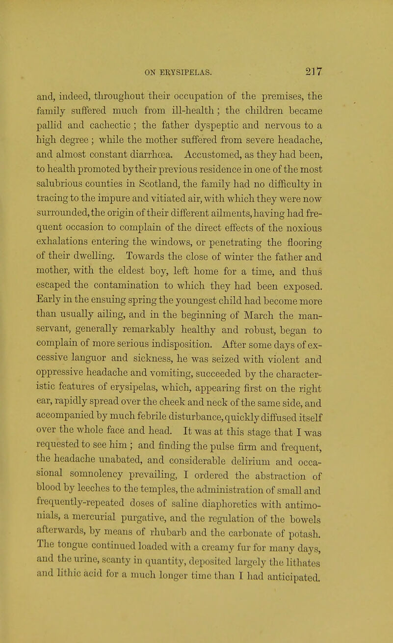 and, indeed, throughout their occupation of the premises, the family suffered much from ill-health; the children became pallid and cachectic ; the father dyspeptic and nervous to a high degree ; while the mother suffered from severe headache, and almost constant diarrhoea. Accustomed, as they had been, to health promoted by their previous residence in one of the most salubrious counties in Scotland, the family had no difficulty in tracing to the impure and vitiated air, with which they were now surrounded, the origin of their different ailments, having had fre- quent occasion to complain of the direct effects of the noxious exhalations entering the windows, or penetrating the flooring of their dwelling. Towards the close of winter the father and mother, with the eldest boy, left home for a time, and thus escaped the contamination to which they had been exposed. Early in the ensuing spring the youngest child had become more than usually ailing, and in the beginning of March the man- servant, generally remarkably healthy and robust, began to complain of more serious indisposition. After some days of ex- cessive languor and sickness, he was seized with violent and oppressive headache and vomiting, succeeded by the character- istic features of erysipelas, which, appearing first on the right ear, rapidly spread over the cheek and neck of the same side, and accompanied by much febrile disturbance, quickly diffused itself over the whole face and head. It was at this stage that I was requested to see him ; and finding the pulse firm and frequent, the headache unabated, and considerable delirium and occa- sional somnolency prevailing, I ordered the abstraction of blood by leeches to the temples, the administration of small and frequently-repeated doses of saline diaphoretics with antimo- nials, a mercurial purgative, and the regulation of the bowels afterwards, by means of rhubarb and the carbonate of potash. The tongue continued loaded with a creamy fur for many days, and the urine, scanty in quantity, deposited largely the Hthates and lithic acid for a much longer time than I had anticipated.