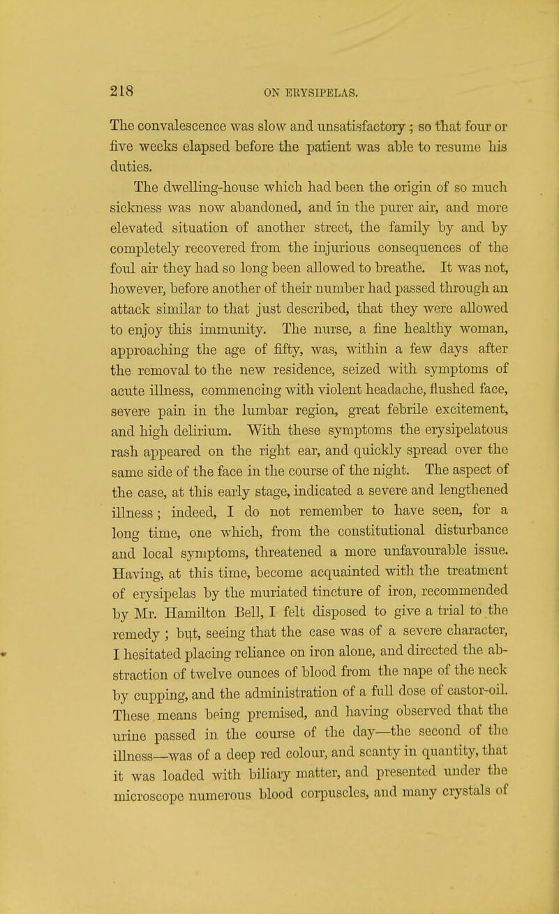 The convalescence was slow and unsatisfactory; so that four or five weeks elapsed before the patient was able to resume his duties. The dwelling-house which had been the origin of so much sickness was now abandoned, and in the purer air, and more elevated situation of another street, the family by and by completely recovered from the injurious consequences of the foul air they had so long been allowed to breathe. It was not, however, before another of their number had passed through an attack similar to that just described, that they were allowed to enjoy this immunity. The nurse, a fine healthy woman, approaching the age of fifty, was, within a few days after the removal to the new residence, seized with symptoms of acute illness, commencing with violent headache, flushed face, severe pain in the lumbar region, great febrile excitement, and high delirium. With these symptoms the erysipelatous rash appeared on the right ear, and quickly spread over the same side of the face in the course of the night. The aspect of the case, at this early stage, indicated a severe and lengthened illness; indeed, I do not remember to have seen, for a long time, one which, from the constitutional disturbance and local symptoms, threatened a more unfavourable issue. Having;, at this time, become acquainted with the treatment of erysipelas by the muriated tincture of iron, recommended by Mr. Hamilton Bell, I felt disposed to give a trial to the remedy ; but, seeing that the case was of a severe character, I hesitated placing reliance on iron alone, and directed the ab- straction of twelve ounces of blood from the nape of the neck by cupping, and the administration of a full dose of castor-oiL These means being premised, and having observed that the urine passed in the course of the day—the second of the iUness—was of a deep red colour, and scanty in quantity, that it was loaded with biliary matter, and presented under the microscope numerous blood corpuscles, and many crystals of