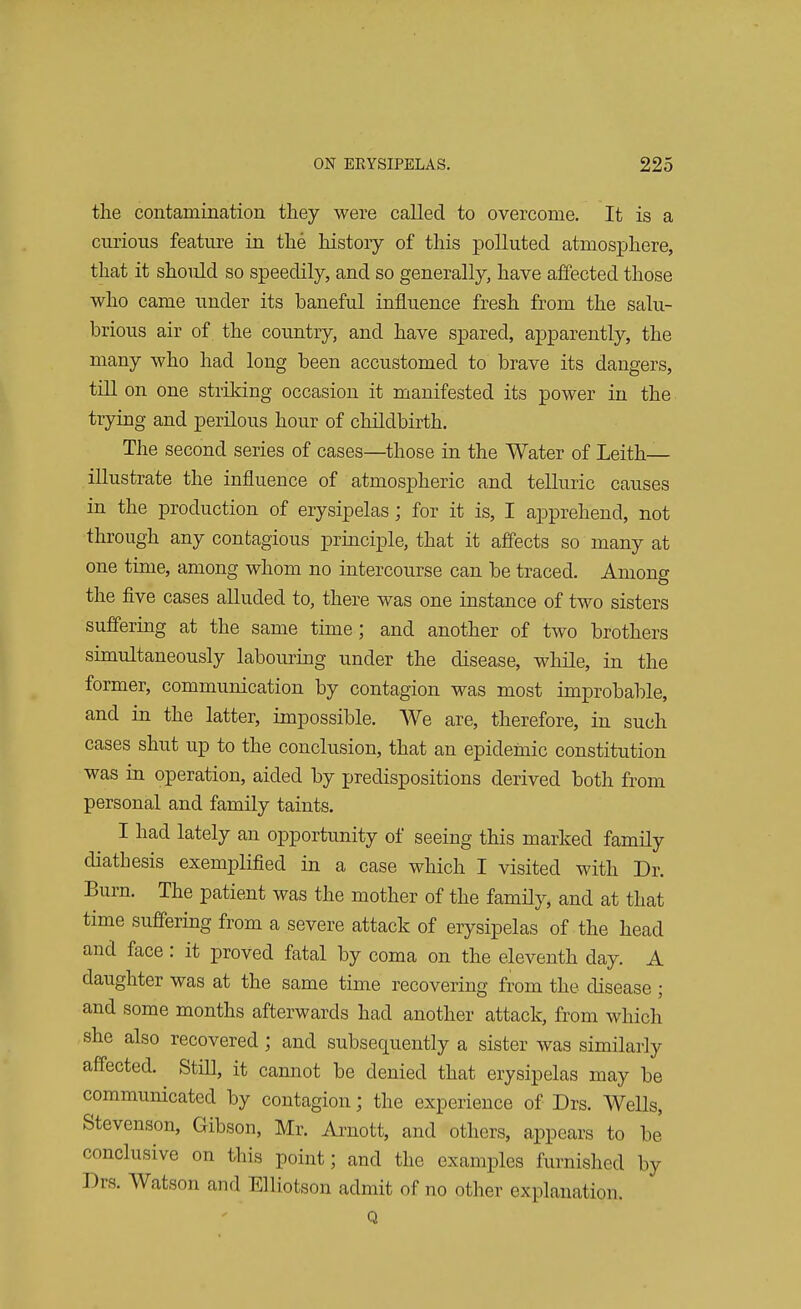 the contamination they were called to overcome. It is a curious feature in the history of this polluted atmosphere, that it should so speedily, and so generally, have affected those who came under its baneful influence fresh from the salu- brious air of the country, and have spared, apparently, the many who had long been accustomed to brave its dangers, till on one striking occasion it manifested its power in the trying and perilous hour of childbirth. The second series of cases—those in the Water of Leith— illustrate the influence of atmospheric and telluric causes in the production of erysipelas; for it is, I apprehend, not through any contagious principle, that it affects so many at one time, among whom no intercourse can be traced. Among the five cases alluded to, there was one instance of two sisters suffering at the same time; and another of two brothers simultaneously labouring under the disease, while, in the former, communication by contagion was most improbable, and in the latter, impossible. We are, therefore, in such cases shut up to the conclusion, that an epidemic constitution was in operation, aided by predispositions derived both from personal and family taints. I had lately an opportunity of seeing this marked family diathesis exemplified in a case which I visited with Dr. Burn. The patient was the mother of the family, and at that time suffering from a severe attack of erysipelas of the head and face: it proved fatal by coma on the eleventh day. A daughter was at the same time recovering from the disease ; and some months afterwards had another attack, from which she also recovered; and subsequently a sister was similarly affected. Still, it cannot be denied that erysipelas may be communicated by contagion; the experience of Drs. Wells, Stevenson, Gibson, Mr. Arnott, and others, appears to be conclusive on this point; and the examples furnished by Drs. Watson and Elliotson admit of no other explanation. Q