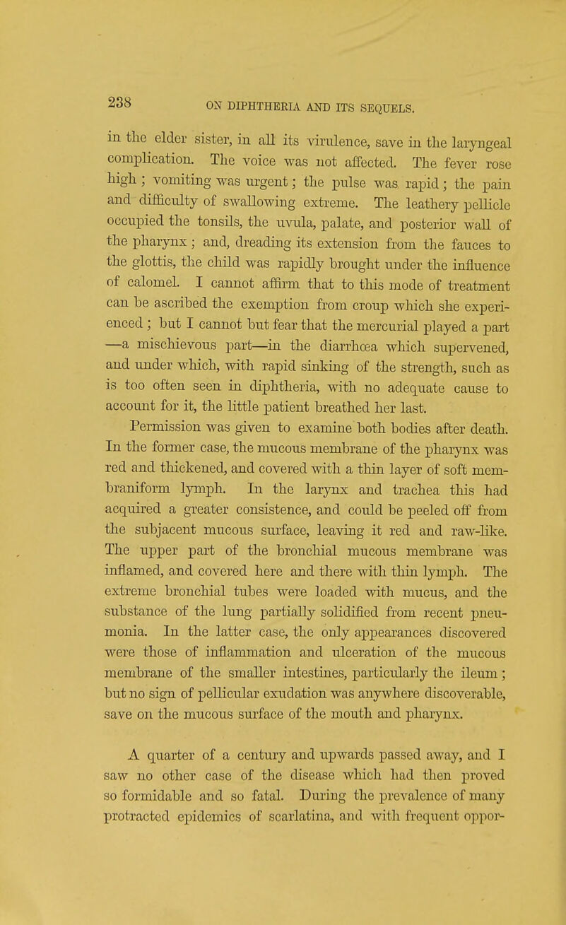 m the elder sister, in all its virulence, save in the laryngeal complication. The voice was not affected. The fever rose high; vomiting was urgent; the pulse was rapid; the pain and difficulty of swallowing extreme. The leathery pellicle occupied the tonsils, the uvula, palate, and posterior wall of the pharynx; and, dreading its extension from the fauces to the glottis, the child was rapidly brought under the influence of calomel. I cannot affirm that to this mode of treatment can be ascribed the exemption from croup which she experi- enced ; but I cannot but fear that the mercurial played a part —a mischievous part—in the diarrhoea which supervened, and under which, with rapid sinking of the strength, such as is too often seen in diphtheria, with no adequate cause to account for it, the little patient breathed her last. Permission was given to examine both bodies after death. In the former case, the mucous membrane of the pharynx was red and thickened, and covered with a thin layer of soft mem- braniform lymph. In the larynx and trachea this had acquired a greater consistence, and could be peeled off from the subjacent mucous surface, leaving it red and raw-like. The upper part of the bronchial mucous membrane was inflamed, and covered here and there with thin lymph. The extreme bronchial tubes were loaded with mucus, and the substance of the lung partially solidified from recent pneu- monia. In the latter case, the only appearances discovered were those of inflammation and ulceration of the mucous membrane of the smaller intestines, particularly the ileum; but no sign of pellicular exudation was anywhere discoverable, save on the mucous surface of the mouth and pharynx. A quarter of a century and upwards passed away, and I saw no other case of the disease which had then proved so formidable and so fatal. During the prevalence of many protracted epidemics of scarlatina, and with frequent oppor-