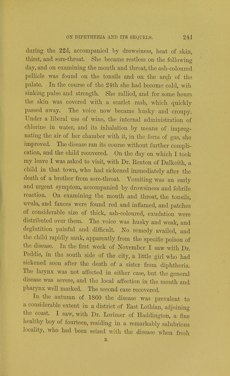 during the 22d, accompanied by drowsiness, heat of skin, thirst, and sore-throat. She became restless on the following O day, and on examining the mouth and throat, the ash-coloured pellicle was found on the tonsils and on the arch of the palate. In the course of the 24th she had become cold, wih sinking pulse and strength. She rallied, and for some hours the skin was covered with a scarlet rash, which quickly passed away. The voice now became husky and croupy. Under a liberal use of wine, the internal administration of chlorine in water, and its inhalation by means of impreg- nating the air of her chamber with it, in the form of gas, she improved. The disease ran its course without further compli- cation, and the child recovered. On the day on which I took my leave I was asked to visit, with Dr. Eenton of Dalkeith, a child in that town, who had sickened immediately after the death of a brother from sore-throat. Vomiting was an early and urgent symptom, accompanied by drowsiness and febrile reaction. On examining the mouth and throat, the tonsils, uvula, and fauces were found red and inflamed, and patches of considerable size of thick, ash-coloured, exudation were distributed over them. The voice was husky and weak, and deglutition painful and difficult. No remedy availed, and the child rapidly sank, apparently from the specific poison of the disease. In the first week of November I saw with Dr. Peddie, in the south side of the city, a little girl who had sickened soon after the death of a sister from diphtheria. The larynx was not affected in either case, but the general disease was severe, and the local affection in the mouth and pharynx well marked. The second case recovered. In the autumn of 1860 the disease was prevalent to a considerable extent in a district of East Lothian, adjoining the coast. I saw, with Dr. Lorimer of Haddington, a line healthy boy of fourteen, residing in a remarkably salubrious locality, who had been seized with the disease when fresh it