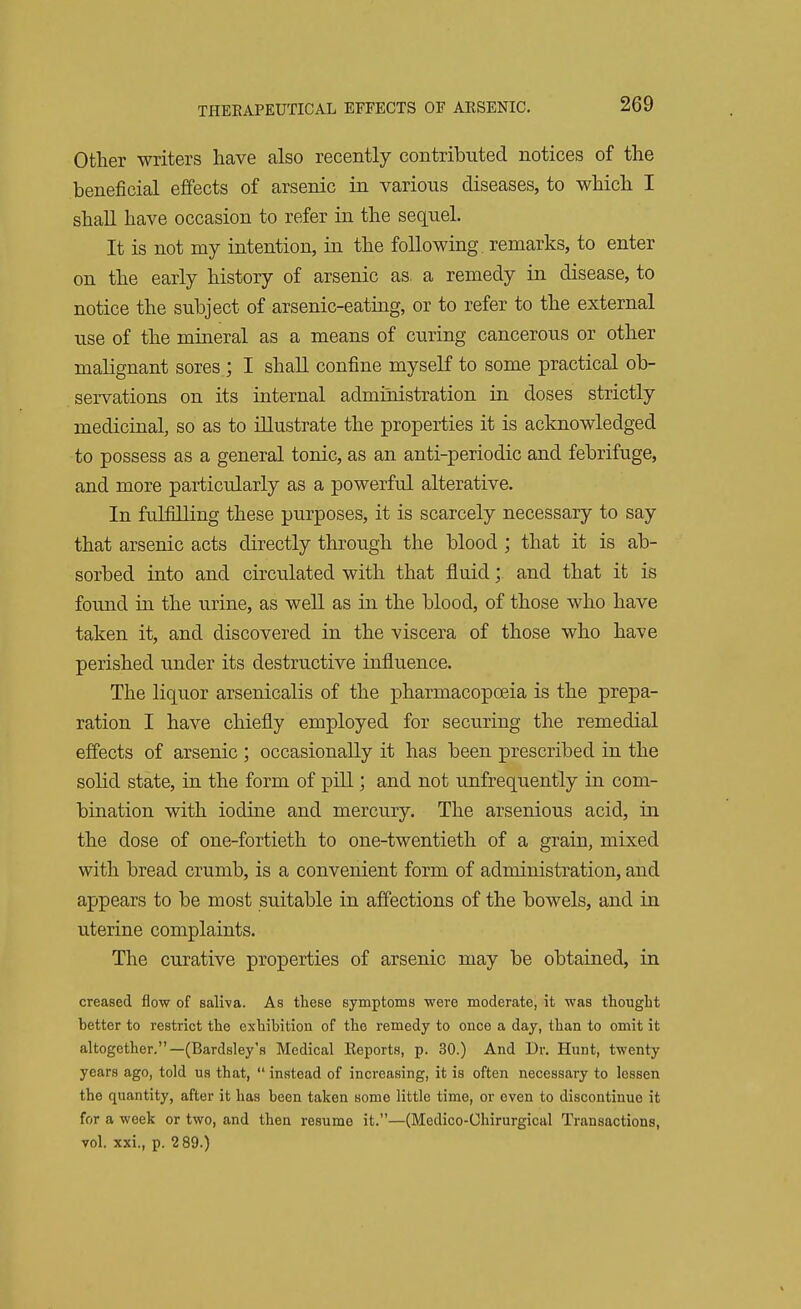 Other writers have also recently contributed notices of the beneficial effects of arsenic in various diseases, to which I shall have occasion to refer in the sequel. It is not my intention, in the following, remarks, to enter on the early history of arsenic as. a remedy in disease, to notice the subject of arsenic-eating, or to refer to the external use of the mineral as a means of curing cancerous or other malignant sores ; I shall confine myself to some practical ob- servations on its internal administration in doses strictly medicinal, so as to illustrate the properties it is acknowledged to possess as a general tonic, as an anti-periodic and febrifuge, and more particularly as a powerful alterative. In fulfilling these purposes, it is scarcely necessary to say that arsenic acts directly through the blood ; that it is ab- sorbed into and circulated with that fluid; and that it is found in the urine, as well as in the blood, of those who have taken it, and discovered in the viscera of those who have perished under its destructive influence. The liquor arsenicalis of the pharmacopoeia is the prepa- ration I have chiefly employed for securing the remedial effects of arsenic ; occasionally it has been prescribed in the solid state, in the form of pill; and not unfrequently in com- bination with iodine and mercury. The arsenious acid, in the dose of one-fortieth to one-twentieth of a grain, mixed with bread crumb, is a convenient form of administration, and appears to be most suitable in affections of the bowels, and in uterine complaints. The curative properties of arsenic may be obtained, in creased flow of Baliva. As these symptoms were moderate, it was thought better to restrict the exhibition of the remedy to once a day, than to omit it altogether.—(Bardsley's Medical Eeports, p. 30.) And Dr. Hunt, twenty years ago, told us that,  instead of increasing, it is often necessary to lessen the quantity, after it has been taken some little time, or even to discontinue it for a week or two, and then resume it.—(Medico-Chirurgical Transactions, vol. xxi., p. 2 89.)