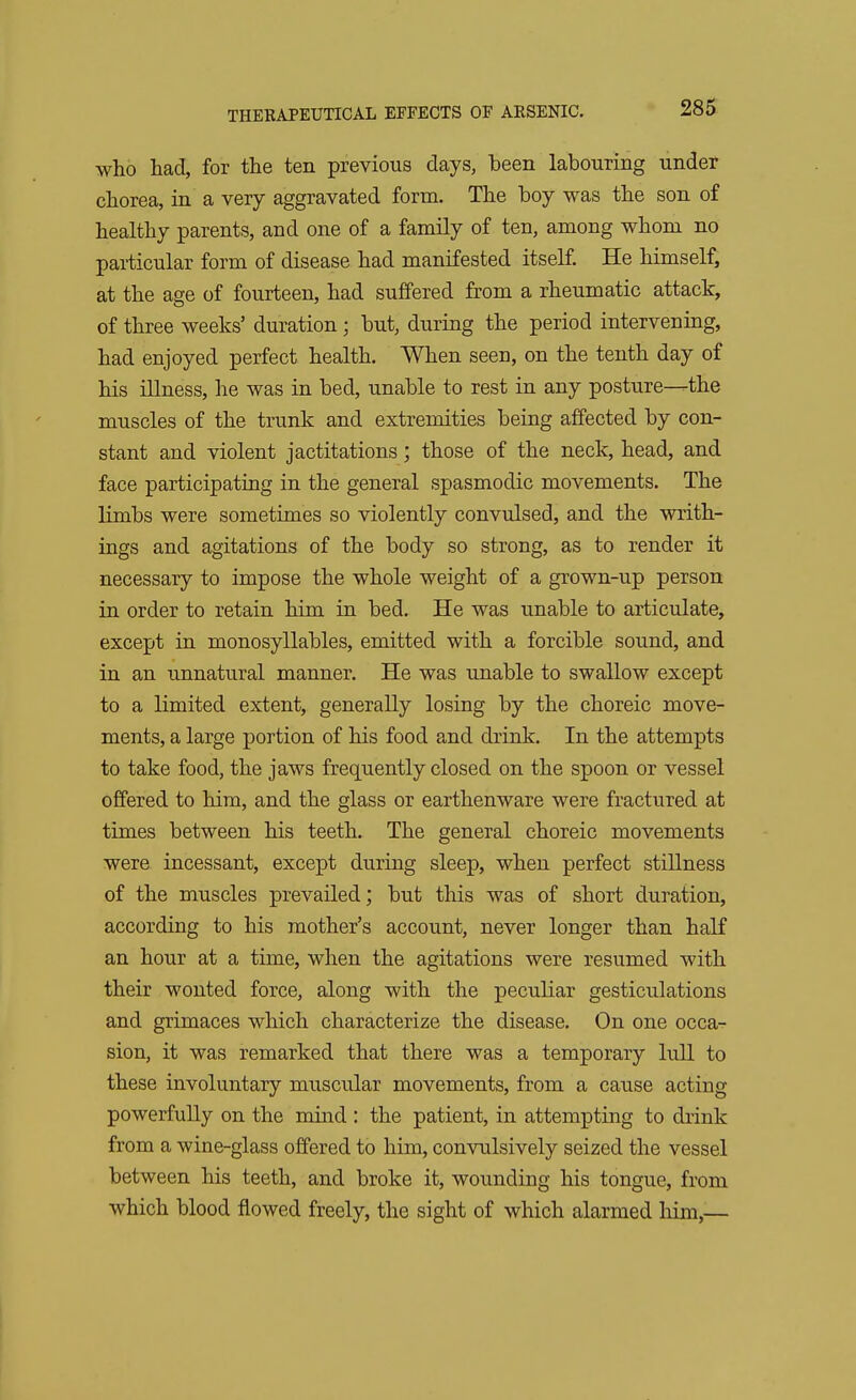 who had, for the ten previous days, heen labouring under chorea, in a very aggravated form. The hoy was the son of healthy parents, and one of a family of ten, among whom no particular form of disease had manifested itself. He himself, at the age of fourteen, had suffered from a rheumatic attack, of three weeks' duration ; hut, during the period intervening, had enjoyed perfect health. When seen, on the tenth day of his illness, he was in bed, unable to rest in any posture—the muscles of the trunk and extremities being affected by con- stant and violent jactitations; those of the neck, head, and face participating in the general spasmodic movements. The limbs were sometimes so violently convulsed, and the writh- ings and agitations of the body so strong, as to render it necessary to impose the whole weight of a grown-up person in order to retain him in bed. He was unable to articulate, except in monosyllables, emitted with a forcible sound, and in an unnatural manner. He was unable to swallow except to a limited extent, generally losing by the choreic move- ments, a large portion of his food and drink. In the attempts to take food, the jaws frequently closed on the spoon or vessel offered to him, and the glass or earthenware were fractured at times between his teeth. The general choreic movements were incessant, except during sleep, when perfect stillness of the muscles prevailed; but this was of short duration, according to his mother's account, never longer than half an hour at a time, when the agitations were resumed with their wonted force, along with the peculiar gesticulations and grimaces which characterize the disease. On one occa- sion, it was remarked that there was a temporary lull to these involuntary muscular movements, from a cause acting powerfully on the mind : the patient, in attempting to drink from a wine-glass offered to him, convulsively seized the vessel between his teeth, and broke it, wounding his tongue, from which blood flowed freely, the sight of which alarmed him,—