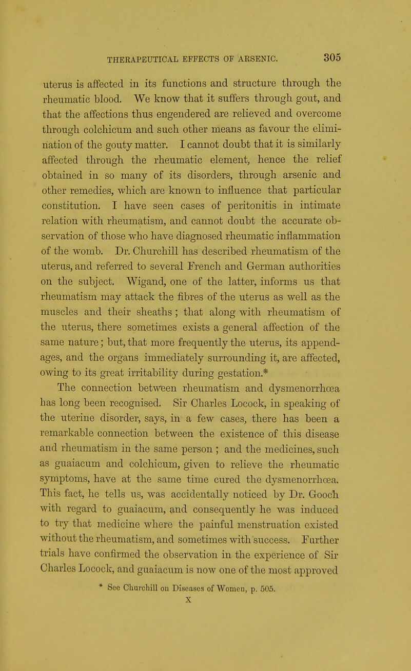 uterus is affected in its functions and structure through the rheumatic blood. We know that it suffers through gout, and that the affections thus engendered are relieved and overcome through colchicum and such other means as favour the elimi- nation of the gouty matter. I cannot doubt that it is similarly affected through the rheumatic element, hence the relief obtained in so many of its disorders, through arsenic and other remedies, which are known to influence that particular constitution. I have seen cases of peritonitis in intimate relation with rheumatism, and cannot doubt the accurate ob- servation of those who have diagnosed rheumatic inflammation of the womb. Dr. Churchill has described rheumatism of the uterus, and referred to several French and German authorities on the subject. Wigand, one of the latter, informs us that rheumatism may attack the fibres of the uterus as well as the muscles and their sheaths ; that along with rheumatism of the uterus, there sometimes exists a general affection of the same nature; but, that more frequently the uterus, its append- ages, and the organs immediately surrounding it, are affected, owing to its great irritability during gestation* The connection between rheumatism and dysmenorrhoea has long been recognised. Sir Charles Locock, in speaking of the uterine disorder, says, in a few cases, there has been a remarkable connection between the existence of this disease and rheumatism in the same person ; and the medicines, such as guaiacum and colchicum, given to relieve the rheumatic symptoms, have at the same time cured the dysmenorrhoea. This fact, he tells us, was accidentally noticed by Dr. Gooch with regard to guaiacum, and consequently he was induced to try that medicine where the painful menstruation existed without the rheumatism, and sometimes with success. Further trials have confirmed the observation in the experience of Sir Charles Locock, and guaiacum is now one of the most approved * See Churchill on Diseases of Women, p. 505. X