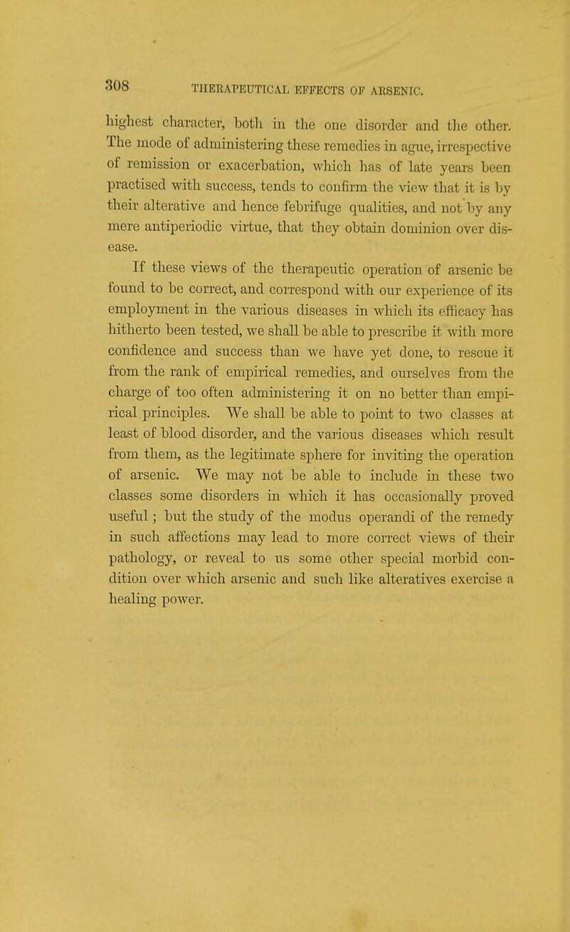 highest character, both in the one disorder and the other. The mode of administering these remedies in ague, irrespective of remission or exacerbation, which has of late years been practised with success, tends to confirm the view that it is by their alterative and hence febrifuge qualities, and not by any mere antiperiodic virtue, that they obtain dominion over dis- ease. If these views of the therapeutic operation of arsenic be found to be correct, and correspond with our experience of its employment in the various diseases in which its efficacy has hitherto been tested, we shall be able to prescribe it with more confidence and success than we have yet done, to rescue it from the rank of empirical remedies, and ourselves from the charge of too often administering it on no better than empi- rical principles. We shall be able to point to two classes at least of blood disorder, and the various diseases which result from them, as the legitimate sphere for inviting the operation of arsenic. We may not be able to include in these two classes some disorders in which it has occasionally proved useful; but the study of the modus operandi of the remedy in such affections may lead to more correct views of their pathology, or reveal to us some other special morbid con- dition over which arsenic and such like alteratives exercise a healing power.