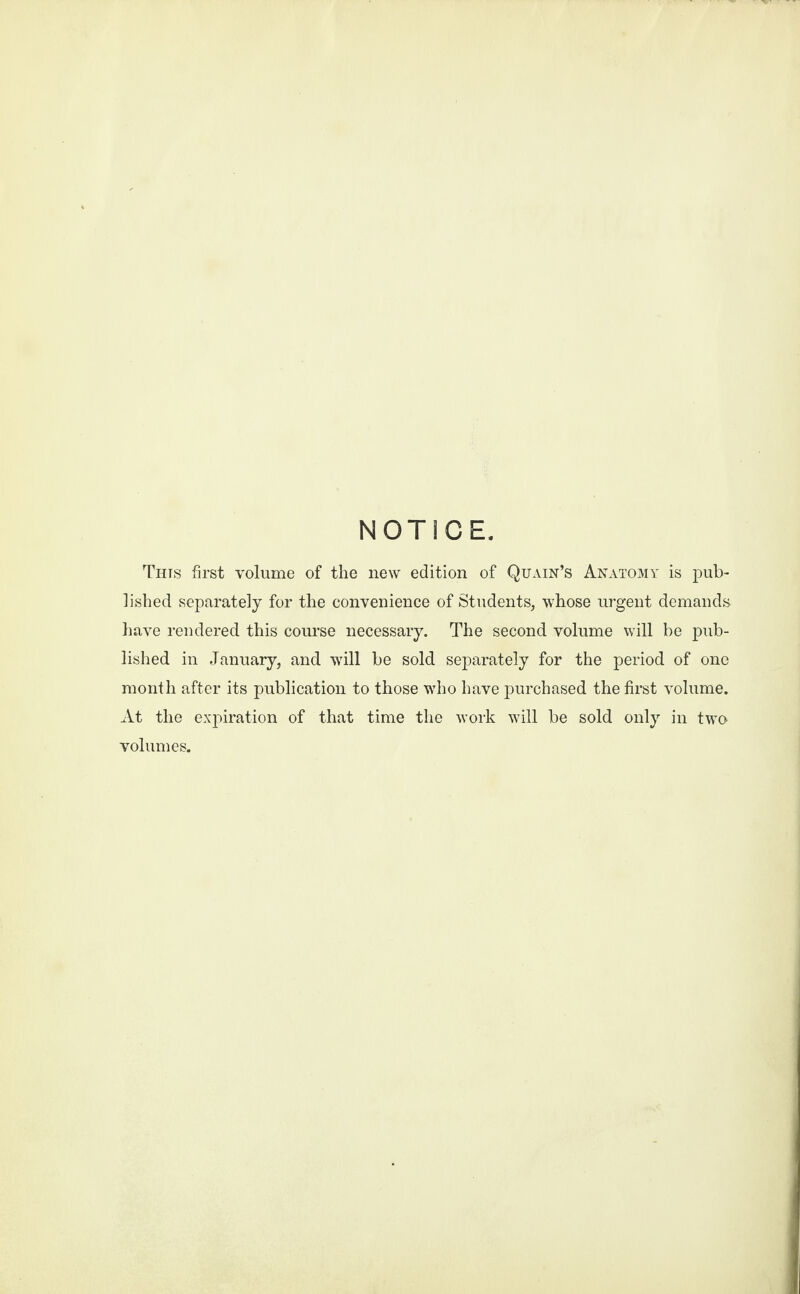 NOTICE. Tuts first volume of the new edition of Quain’s Anatomy is pub¬ lished separately for the convenience of Students, whose urgent demands have rendered this course necessary. The second volume will be pub¬ lished in January, and will be sold separately for the period of one month after its publication to those who have purchased the first volume. At the expiration of that time the work will be sold only in two volumes.