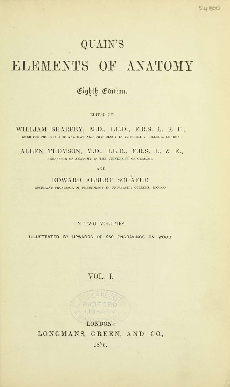 QU AIN’S ELEMENTS OF ANATOMY EDITED BY WILLIAM SHARPEY, M.D., LL.D., F.R.S. L. & E., EMERITUS PROFESSOR OF ANATOMY AND PHYSIOLOGY IN UNIVERSITY COLLEGE, LONDON ALLEN THOMSON, M.D., LL.D., E.R.S. L. & E., PROFESSOR OF ANATOMY IN THE UNIVERSITY OF GLASGOW AND EDWARD ALBERT SCHAFER ASSISTANT PROFESSOR OF PHYSIOLOGY IN UNIVERSITY COLLEGE, LONDON IN TWO VOLUMES. ILLUSTRATED BY UPWARDS OF 950 ENGRAVINGS ON WOOD. VOL. I. LONDON: LONGMANS, GREEN, AND CO. 1876.