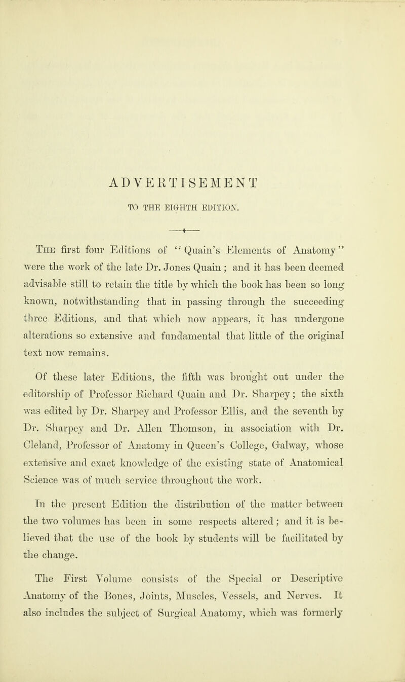 ADVERTISEMENT TO THE EIGHTH EDITION. The first four Editions of “ Quain’s Elements of Anatomy’' were the work of the late Dr. Jones Quain ; and it has been deemed advisable still to retain the title by which the book has been so long known, notwithstanding that in passing through the succeeding three Editions, and that which now appears, it has undergone alterations so extensive and fundamental that little of the original text now remains. Of these later Editions, the fifth was brought out under the editorship of Professor Richard Quain and Dr. Sharpey; the sixth was edited by Dr. Sharpey and Professor Ellis, and the seventh by Dr. Sharpey and Dr. Allen Thomson, in association with Dr. Cleland, Professor of Anatomy in Queen’s College, Galway, whose extensive and exact knowledge of the existing state of Anatomical Science was of much service throughout the work. In the present Edition the distribution of the matter between the two volumes has been in some respects altered; and it is be¬ lieved that the use of the hook by students will be facilitated by the change. The First Volume consists of the Special or Descriptive Anatomy of the Bones, Joints, Muscles, Vessels, and Nerves. It also includes the subject of Surgical Anatomy, which was formerly