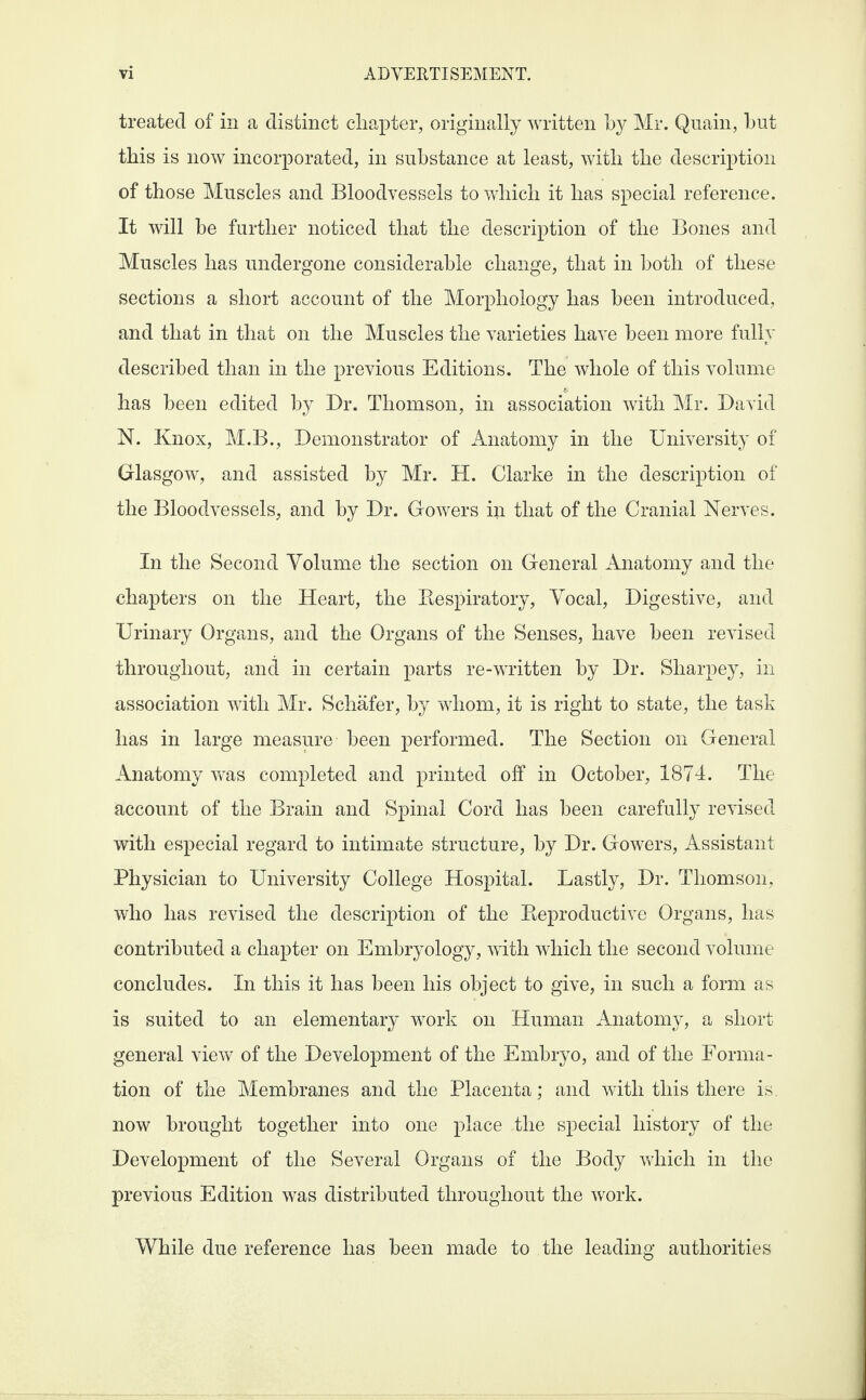 treated of in a distinct chapter, originally written by Mr. Quain, but this is now incorporated, in substance at least, with the description of those Muscles and Bloodvessels to which it has special reference. It will be further noticed that the description of the Bones and Muscles has undergone considerable change, that in both of these sections a short account of the Morphology has been introduced, and that in that on the Muscles the varieties have been more fully described than in the previous Editions. The whole of this volume has been edited by Dr. Thomson, in association with Mr. David N. Knox, M.B., Demonstrator of Anatomy in the University of Glasgow, and assisted by Mr. H. Clarke in the description of the Bloodvessels, and by Dr. Gowers in that of the Cranial Nerves. In the Second Volume the section on General Anatomy and the chapters on the Heart, the Bespiratory, Vocal, Digestive, and Urinary Organs, and the Organs of the Senses, have been revised throughout, and in certain parts re-written by Dr. Sharpey, in association with Mr. Schafer, by whom, it is right to state, the task has in large measure been performed. The Section on General Anatomy was completed and printed off in October, 1874. The account of the Brain and Spinal Cord has been carefully revised with especial regard to intimate structure, by Dr. Gowers, Assistant Physician to University College Hospital. Lastly, Dr. Thomson, who has revised the description of the Beproductive Organs, has contributed a chapter on Embryology, with which the second volume concludes. In this it has been his object to give, in such a form as is suited to an elementary work on Human Anatomy, a short general view of the Development of the Embryo, and of the Forma¬ tion of the Membranes and the Placenta; and with this there is. now brought together into one place the special history of the Development of the Several Organs of the Body which in the previous Edition was distributed throughout the work. While due reference has been made to the leading authorities