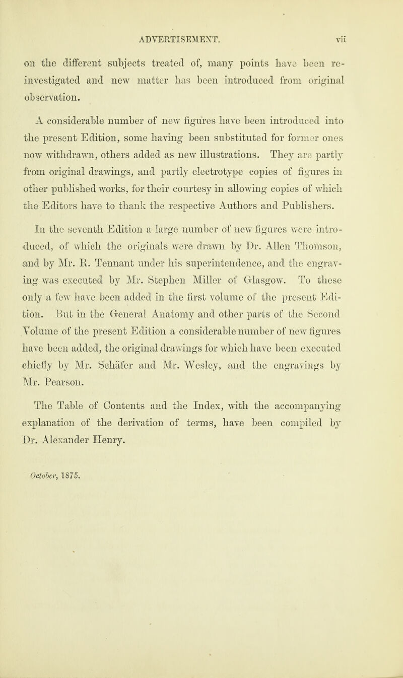 on the different subjects treated of, many points have been re¬ investigated and new matter lias been introduced from original observation. A considerable number of new figures have been introduced into tlie present Edition, some having been substituted for former ones now withdrawn, others added as new illustrations. They are partly from original drawings, and partly electrotype copies of figures in other published works, for their courtesy in allowing copies of which the Editors have to thank the respective Authors and Publishers. In the seventh Edition a large number of new figures were intro¬ duced, of which the originals were drawn by Dr. Allen Thomson, and by Mr. R. Tennant under his superintendence, and the engrav¬ ing was executed by Mr. Stephen Miller of Glasgow. To these only a few have been added in the first volume of the present Edi¬ tion. But in the General Anatomy and other parts of the Second Volume of the present Edition a considerable number of new figures have been added, the original drawings for which have been executed chiefly by Mr. Schafer and Mr. Wesley, and the engravings by Mr. Pearson. The Table of Contents and the Index, with the accompanying explanation of the derivation of terms, have been compiled by Dr. Alexander Henry. October, 1875.