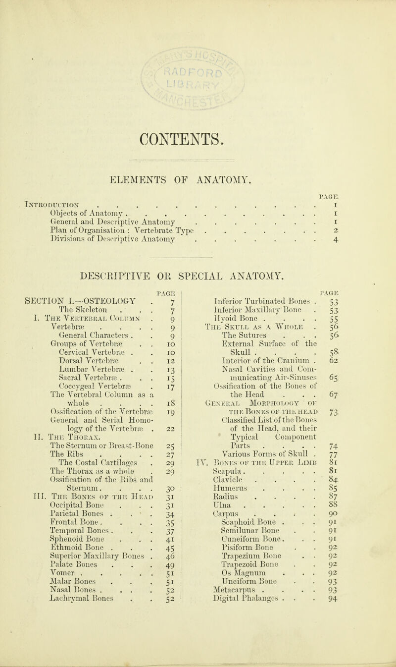 CONTENTS ELEMENTS OF ANATOMY. PAGE. Introduction.i Objects of Anatomy.I General and Descriptive Anatomy ....... I Plan of Organisation : Vertebrate Type ....... 2 Divisions of Descriptive Anatomy ....... 4. DESCRIPTIVE OR SPECIAL ANATOMY. PAGE p AGE SECTION I.—OSTEOLOGY . 7 Inferior Turbinated Bones . 53 The Skeleton . . . 7 Inferior Maxillary Bone 53 I. The Vertebral Column . 9 Hyoid Bone . . . . 55 Vertebrae . . . . 9 The Skull as a Whole 56 General Characters . 9 The Sutures . . . 56 Groups of Vertebrae . . 10 External Surface of the Cervical Vertebrae . 10 Skull .... 58. Dorsal Vertebrae 12 Interior of the Cranium . 62 Lumbar Vertebrae . 13 Nasal Cavities and Com¬ Sacral Vertebrae . . . 15 municating Air-Sinuses 65. Coccygeal Vertebrae i7 Ossification of the Bones of The Vertebral Column as a the Head . . . 67 whole . . . . 18 General Morphology of Ossification of the Vertebrae 19 the Bones of the head 73 General and Serial Homo¬ Classified List of the Bones logy of the Vertebrae . 22 of the Head, and their II. The Thorax. Typical Component The Sternum or Breast-Bone 25 Parts . . . . 74 The Ribs .... 27 Various Forms of Skull . 77 The Costal Cartilages 29 IV. Bones of the Upper Limb 81 The Thorax as a whole 29 Scapula. . . . . 81 Ossification of the Ribs and Clavicle .... 84 Sternum. . . . 30 Humerus . . . . 85 III. The Bones of the Head 31 Radius .... 87 Occipital Bone . . . 3i Ulna ... . . 88 Parietal Bones . . - . 34 Carpus .... 90 Frontal Bone. . . . 35 Scaphoid Bone . . . 9i Temporal Bones . 37 Semilunar Bone 9i Sphenoid Bone . . . 4i Cuneiform Bone. . . 9i Ethmoid Bone . 45 Pisiform Bone 92 Superior Maxillary Bones . 46 Trapezium Bone . . 92 Palate Bones 49 Trapezoid Bone 92 Vomer . . . . . 51 Os Magnum . . . 92 Malar Bones 5i Unciform Bone 93 Nasal Bones . . . 52 Metacarpus . . . . 93 Lachrymal Bones 52 1 Digital Phalanges . . 94