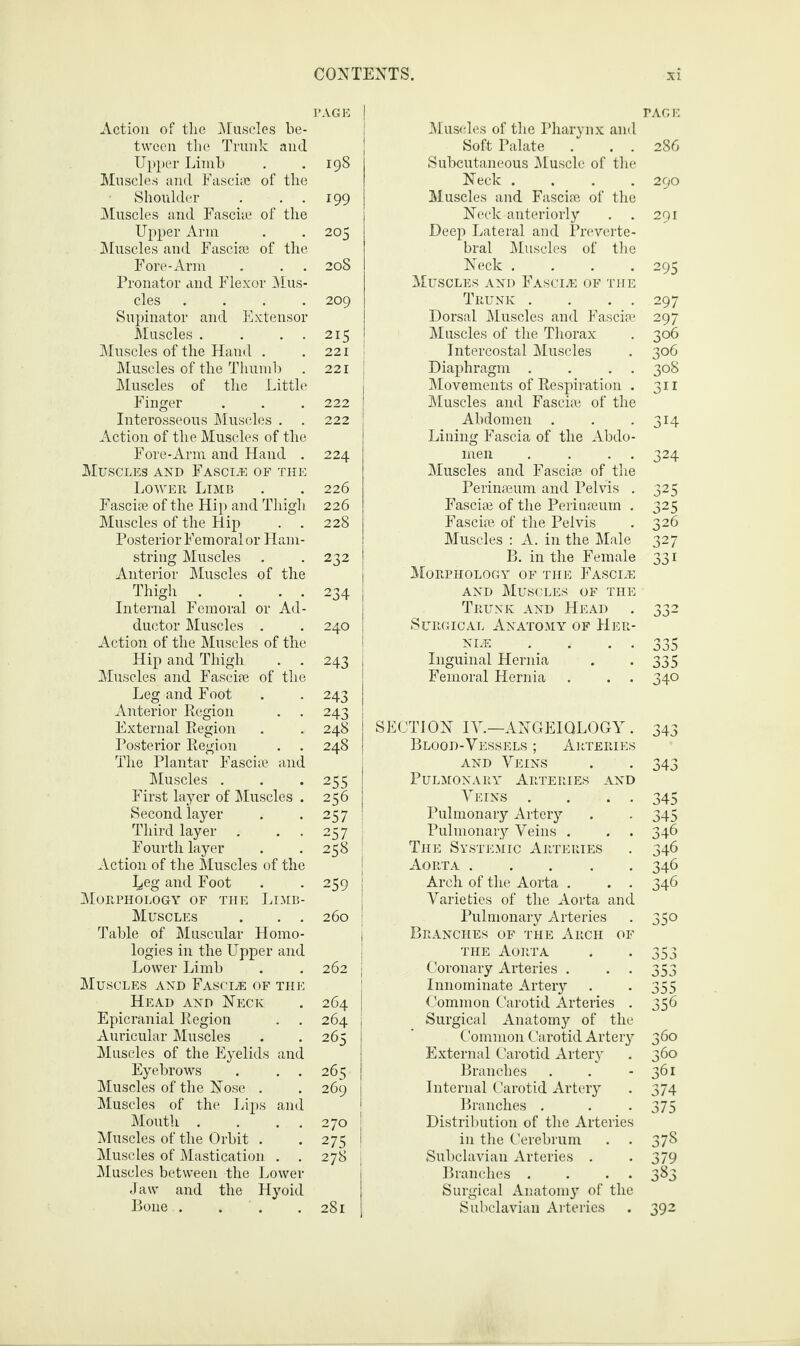 PAGE j Action of the Muscles be¬ tween the Trunk and Upper Limb . . 198 Muscles and Fasciae of the Shoulder . . . 199 Muscles and Fasciae of the Upper Ann . . 205 Muscles and Fasciae of the Fore-Arm . . . 208 Pronator and Flexor Mus¬ cles .... 209 Supinator and Extensor Muscles . . . 215 Muscles of the Hand . .221! Muscles of the Thumb . 221 j Muscles of the Little Finger . . . 222 Interosseous Muscles . . 222 Action of the Muscles of the Fore-Arm and Hand . 224 Muscles and Fascle of the Lower Limb . . 226 Fasciae of the Hip and Thigh 226 Muscles of the Hip . . 228 Posterior Femoral or Ham¬ string Muscles . -232 Anterior Muscles of the Thigh . . . . 234 | Internal Femoral or Ad¬ ductor Muscles . . 240 | Action of the Muscles of the Hip and Thigh . . 243 j Muscles and Fasciae of the Leg and Foot . . 243 i Anterior Region . . 243 j External Region . . 248 I Posterior Region . . 248 | The Plantar Fasciae and Muscles . . .255 First layer of Muscles . 256 Second layer . .257 Third layer . . . 257 Fourth layer . .258 Action of the Muscles of the ]^eg and Foot . -259 Morphology of the Limb- Muscles . . . 260 Table of Muscular Homo¬ logies in the Upper and Lower Limb . . 262 Muscles and Fascle of the Head and Neck . 264 Epicranial Region . . 264 Auricular Muscles . . 265 Muscles of the Eyelids and Eyebrows . . . 265 Muscles of the Nose . . 269 Muscles of the Lips and Mouth . . . 270 Muscles of the Orbit . . 275 Muscles of Mastication . . 278 , Muscles between the Lower Jaw and the Hyoid Bone . * . 281 PAGE Muscles of the Pharynx and Soft Palate . . . 286 Subcutaneous Muscle of the Neck .... 290 M.useles and Fasciae of the Neck anteriorly . . 291 Deep Lateral and Preverte¬ bral Muscles of the Neck .... 295 Muscles and Fascia: of the Trunk . . . . 297 Dorsal Muscles and Fasciae 297 Muscles of the Thorax . 306 Intercostal Muscles . 306 Diaphragm . . . . 308 Movements of Respiration . 311 Muscles and Fasciae of the Abdomen . . . 314 Lining Fascia of the Abdo¬ men . . . . 324 Muscles and Fasciae of the Perinaeum and Pelvis . 325 Fasciae of the Perinaeum . 325 Fasciae of the Pelvis . 326 Muscles : A. in the Male 327 B. in the Female 331 Morphology of the Fascia: and Muscles of the Trunk and Head . 332 Surgical Anatomy of Her¬ nia • • • • 335 Inguinal Hernia . -335 Femoral Hernia . . . 340 SECTION IV.—ANGEIQLOGY . 343 Blood-Vessels ; Arteries and Veins . . 343 Pulmonary Arteries and Veins . . . . 345 Pulmonary Artery . . 345 Pulmonary Veins . . . 346 The Systemic Arteries . 346 Aorta.346 Arch of the Aorta . . . 346 Varieties of the Aorta and Pulmonary Arteries . 350 Branches of the Arch of the Aorta . . 353 Coronary Arteries . . . 353 Innominate Artery . . 355 Common Carotid Arteries . 356 Surgical Anatomy of the Common Carotid Artery 360 External Carotid Artery . 360 Branches . . - 361 Internal Carotid Artery . 374 Branches . . -375 Distribution of the Arteries in the Cerebrum . . 378 Subclavian Arteries . . 379 Branches . . . 383 Surgical Anatomy of the Subclavian Arteries . 392