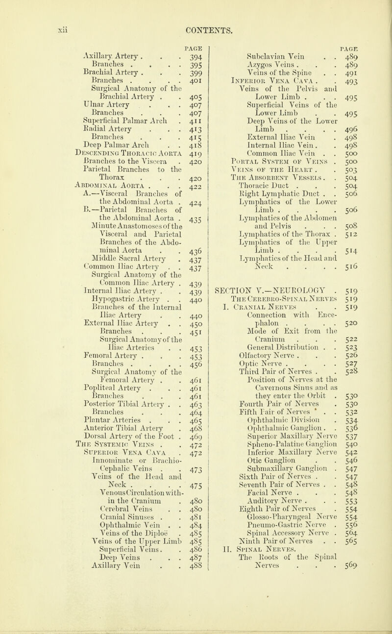 Axillary. Artery . Branches . . . Brachial Artery . Branches . . . . Surgical Anatomy of the Brachial Artery . Ulnar Artery . . . Branches Superficial Palmar Arch Badial Artery Branches Deep Palmar Arch . . Descending Thoracic Aorta Branches to the Viscera Parietal Branches to the Thorax Abdominal Aorta . . . A. —Visceral Branches of the Abdominal Aorta . B. —Parietal Branches of the Abdominal Aorta . Minute Anastomoses of the Visceral and Parietal Branches of the Abdo¬ minal Aorta Middle Sacral Artery Common Iliac Artery . . Surgical Anatomy of the Common Iliac Artery . Internal Iliac Artery . Hypogastric Artery . Branches of the Internal Iliac Artery External Iliac Artery . . Branches Surgical Anatomy of the Iliac Arteries . . Femoral Artery . Branches . . . . Surgical Anatomy of the Femoral Artery . Popliteal Artery . . . Branches Posterior Tibial Artery . . Branches Plantar Arteries . . . Anterior Tibial Artery Dorsal Artery of the Foot . The Systemic Veins . Superior Vena Gaya Innominate or Brachio- Ceplialic Veins . Veins of the Head and Neck .... Venous Circulation with¬ in the Cranium Cerebral Veins Cranial Sinuses . Ophthalmic Vein . . Veins of the Diploe Veins of the Upper Limb Superficial Veins. Deep Veins . . . Axillary Vein TAGE Subclavian Vein . . 489 Azygos Veins. . . 489 Veins of the Spine . . 491 Inferior Vena Cava . . 493 Veins of the Pelvis and Lower Limb . . . 495 Superficial Veins of the Lower Limb . . 495 Deep Veins of the Lower Limb . . . . 496 External Iliac Vein . 498 Internal Iliac Vein . . 498 Common Iliac Vein . . 500 Portal System of Veins . 500 Veins of the Heart . . 503 The Absorbent Vessels . . 504 Thoracic Duct . . . 504 Eight Lymphatic Duct . . 506 Lymphatics of the Lower Limb .... 506 Lymphatics of the Abdomen and Pelvis . . . 508 Lymphatics of the Thorax . 512 Lymphatics of the Upper Limb . . . • 5H Lymphatics of the Head and Neck . . . . 516 SECTION V.—NEUEOLOGY . 519 The Cerebro-Spinal N eryes 519 I. Cranial Nerves . . 519 Connection with Ence¬ phalon . . 520 Mode of Exit from the Cranium . . .522 General Distribution . . 523 Olfactory Nerve . . .526 Optic Nerve . . . . 527 Third Pair of Nerves . .528 Position of Nerves at the Cavernous Sinus and as they enter the Orbit . 530 Fourth Pair of Nerves . 530 Fifth Pair of Nerves * . . 532 Ophthalmic Division . 534 Ophthalmic Ganglion. . 536 Superior Maxillary Nerve 537 Spheno-Palatine Ganglion 540 Inferior Maxillary Nerve 542 Otic Ganglion . . 546 Submaxillary Ganglion . 547 Sixth Pair of Nerves . . 547 Seventh Pair of Nerves . . 548 Facial Nerve . . . 548 Auditory Nerve . • • 553 Eighth Pair of Nerves . 554 Glosso-Pharyngeal Nerve 554 Pneumo-Gastric Nerve . 556 Spinal Accessory Nerve . 564 Ninth Pair of Nerves . . 565 II. Spinal Nerves. The Eoots of the Spinal Nerves . . .569 PAGE 394 395 399 401 405 407 407 411 4i3 4i5 418 419 420 420 422 424 435 436 437 437 439 439 440 440 450 45i 453 453 456 461 461 461 463 464 465 468 469 472 472 473 475 480 480 481 484 485 485 486 487 488