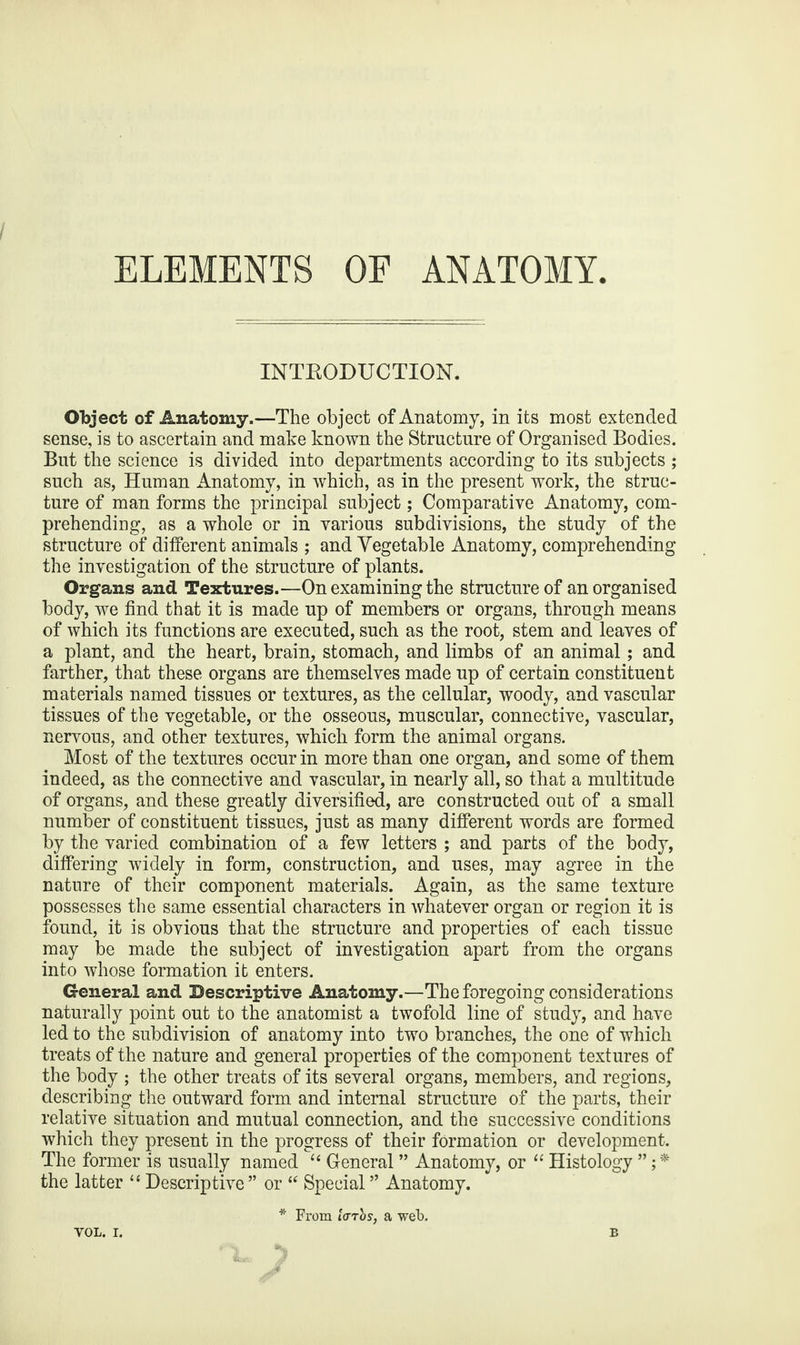 ELEMENTS OF ANATOMY. INTRODUCTION. Object of Anatomy.—The object of Anatomy, in its most extended sense, is to ascertain and make known the Structure of Organised Bodies. But the science is divided into departments according to its subjects ; such as, Human Anatomy, in which, as in the present work, the struc¬ ture of man forms the principal subject; Comparative Anatomy, com¬ prehending, as a whole or in various subdivisions, the study of the structure of different animals ; and Vegetable Anatomy, comprehending the investigation of the structure of plants. Organs and Textures.—On examining the structure of an organised body, we find that it is made up of members or organs, through means of which its functions are executed, such as the root, stem and leaves of a plant, and the heart, brain, stomach, and limbs of an animal; and farther, that these organs are themselves made up of certain constituent materials named tissues or textures, as the cellular, woody, and vascular tissues of the vegetable, or the osseous, muscular, connective, vascular, nervous, and other textures, which form the animal organs. Most of the textures occur in more than one organ, and some of them indeed, as the connective and vascular, in nearly all, so that a multitude of organs, and these greatly diversified, are constructed out of a small number of constituent tissues, just as many different words are formed by the varied combination of a few letters ; and parts of the body, differing widely in form, construction, and uses, may agree in the nature of their component materials. Again, as the same texture possesses the same essential characters in whatever organ or region it is found, it is obvious that the structure and properties of each tissue may be made the subject of investigation apart from the organs into whose formation it enters. General and Descriptive Anatomy.—The foregoing considerations naturally point out to the anatomist a twofold line of study, and have led to the subdivision of anatomy into two branches, the one of which treats of the nature and general properties of the component textures of the body ; the other treats of its several organs, members, and regions, describing the outward form and internal structure of the parts, their relative situation and mutual connection, and the successive conditions which they present in the progress of their formation or development. The former is usually named “ General ” Anatomy, or “ Histology the latter “ Descriptive ” or “ Special ” Anatomy. * From tcrrbs, a web.