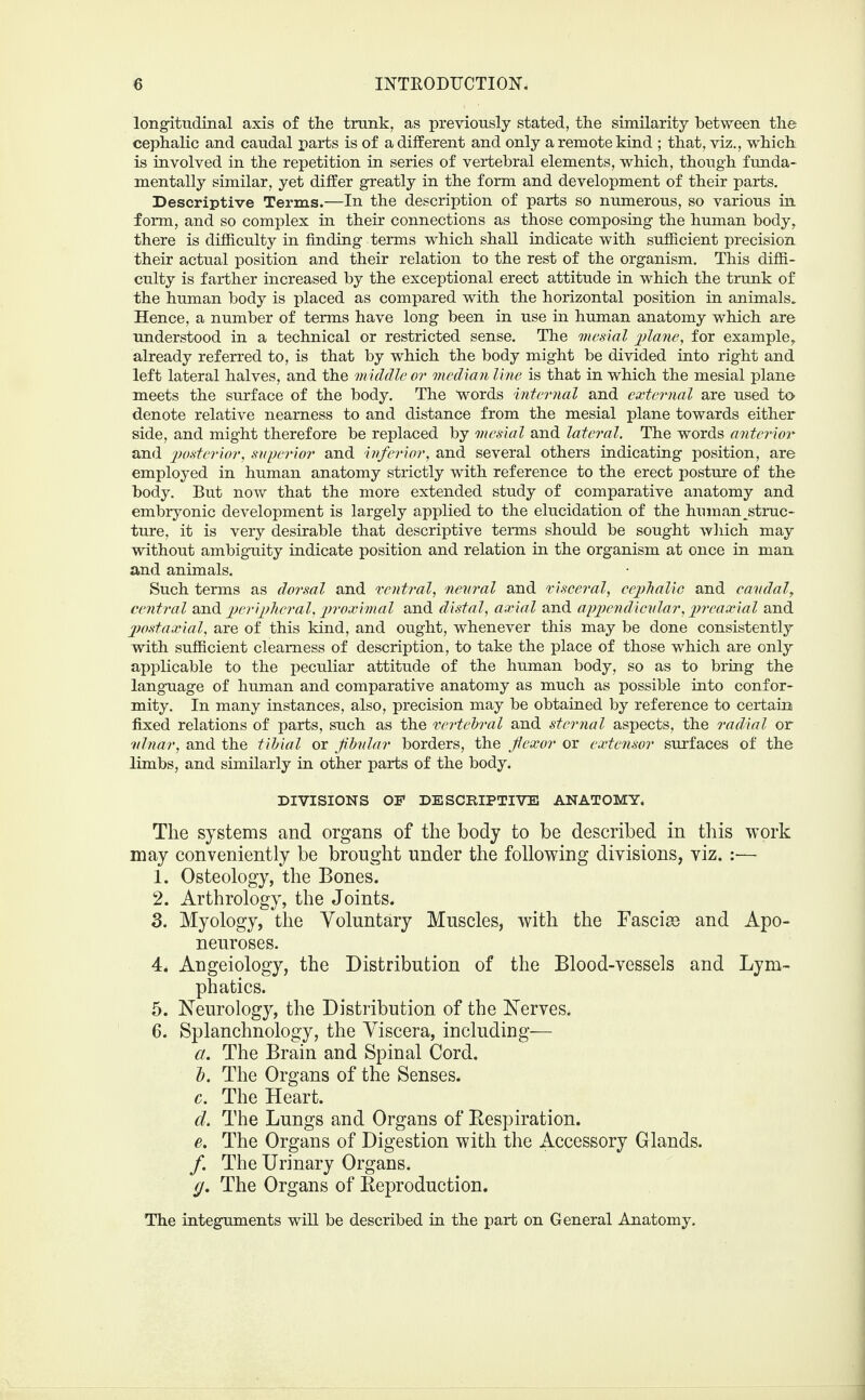 longitudinal axis of the trunk, as previously stated, the similarity between the cephalic and caudal parts is of a different and only a remote kind ; that, viz., which is involved in the repetition in series of vertebral elements, which, though funda¬ mentally similar, yet differ greatly in the form and development of their parts. Descriptive Terms.—In the description of parts so numerous, so various in. form, and so complex in their connections as those composing the human body, there is difficulty in finding terms which shall indicate with sufficient precision their actual position and their relation to the rest of the organism. This diffi¬ culty is farther increased by the exceptional erect attitude in which the trunk of the human body is placed as compared with the horizontal position in animals. Hence, a number of terms have long been in use in human anatomy which are understood in a technical or restricted sense. The mesial plane, for example, already referred to, is that by which the body might be divided into right and left lateral halves, and the middle or median line is that in which the mesial plane meets the surface of the body. The words internal and external are used to denote relative nearness to and distance from the mesial plane towards either side, and might therefore be replaced by mesial and lateral. The words anterior and posterior, superior and inferior, and several others indicating position, are employed in human anatomy strictly with reference to the erect posture of the body. But now that the more extended study of comparative anatomy and embryonic development is largely applied to the elucidation of the human ^struc¬ ture, it is very desirable that descriptive terms should be sought which may without ambiguity indicate position and relation in the organism at once in man and animals. Such terms as dorsal and ventral, 'neural and visceral, cephalic and caudal, central and peripheral, proximal and distal, axial and appendicular, preaxial and postaxial, are of this kind, and ought, whenever this may be done consistently with sufficient clearness of description, to take the place of those which are only applicable to the peculiar attitude of the human body, so as to bring the language of human and comparative anatomy as much as possible into confor¬ mity. In many instances, also, precision may be obtained by reference to certain fixed relations of parts, such as the vertebral and sternal aspects, the radial or ulnar, and the tibial or fibular borders, the flexor or extensor surfaces of the limbs, and similarly in other parts of the body. DIVISIONS OF DESCRIPTIVE ANATOMY. Tlie systems and organs of the body to be described in this work may conveniently be brought under the following divisions, viz. :— 1. Osteology, the Bones. 2. Arthrology, the Joints. 3. Myology, the Voluntary Muscles, with the Fascim and Apo¬ neuroses. 4. Angeiology, the Distribution of the Blood-vessels and Lym¬ phatics. 5. Neurology, the Distribution of the Nerves. 6. Splanchnology, the Viscera, including— a. The Brain and Spinal Cord. b. The Organs of the Senses. c. The Heart. cl. The Lungs and Organs of Bespiration. e. The Organs of Digestion with the Accessory Glands. /. The Urinary Organs. cj. The Organs of Keproduction. The integuments will be described in the part on General Anatomy.