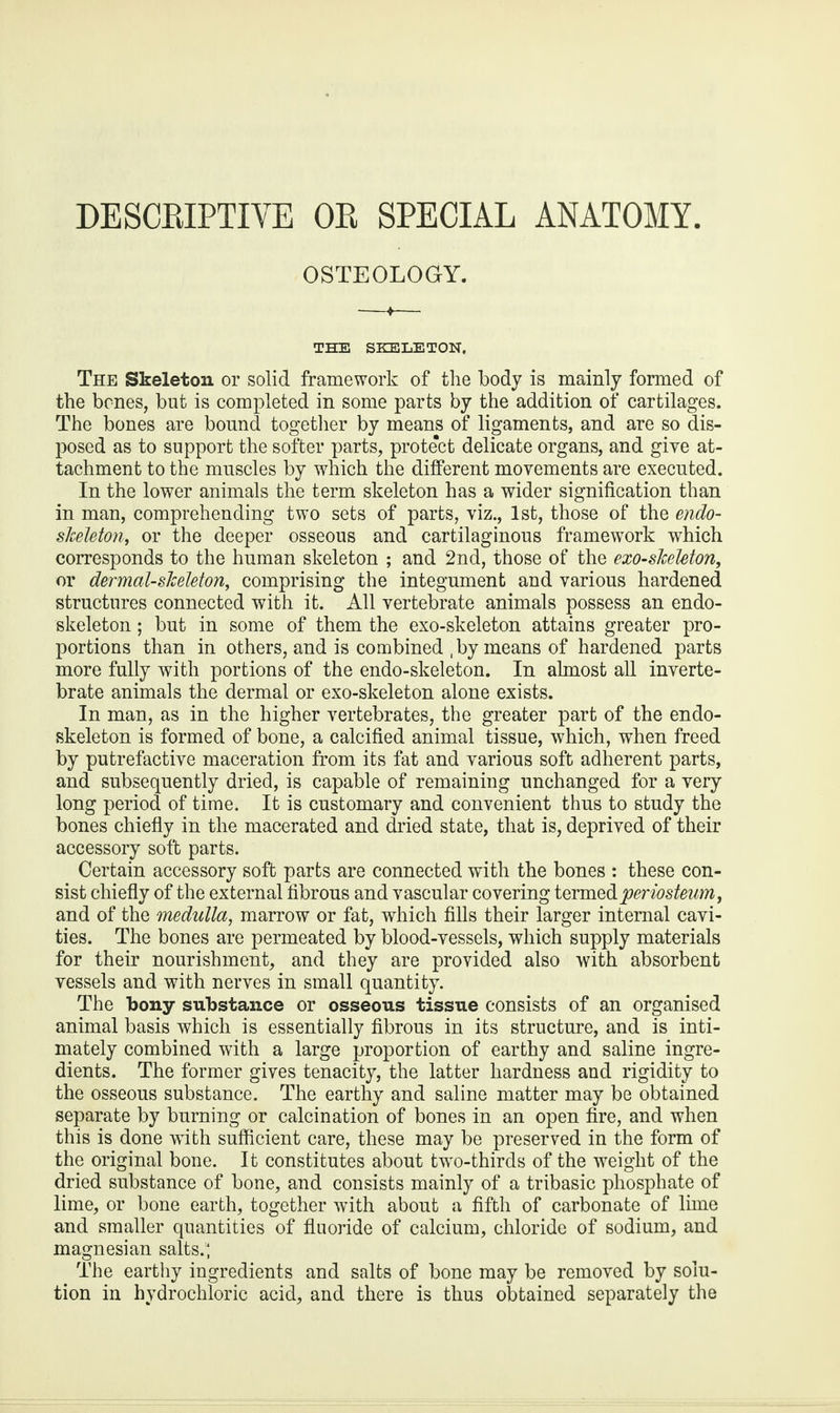 DESCRIPTIVE OR SPECIAL ANATOMY. OSTEOLOGY. THE SKELETON, The Skeleton or solid framework of the body is mainly formed of the bones, but is completed in some parts by the addition of cartilages. The bones are bound together by means of ligaments, and are so dis¬ posed as to support the softer parts, protect delicate organs, and give at¬ tachment to the muscles by which the different movements are executed. In the lower animals the term skeleton has a wider signification than in man, comprehending two sets of parts, viz., 1st, those of the endo- skeleton, or the deeper osseous and cartilaginous framework which corresponds to the human skeleton ; and 2nd, those of the exo-skeleton, or dermal-skeleton, comprising the integument and various hardened structures connected with it. All vertebrate animals possess an endo- skeleton; but in some of them the exo-skeleton attains greater pro¬ portions than in others, and is combined , by means of hardened parts more fully with portions of the endo-skeleton. In almost all inverte¬ brate animals the dermal or exo-skeleton alone exists. In man, as in the higher vertebrates, the greater part of the endo- skeleton is formed of bone, a calcified animal tissue, which, when freed by putrefactive maceration from its fat and various soft adherent parts, and subsequently dried, is capable of remaining unchanged for a very long period of time. It is customary and convenient thus to study the bones chiefly in the macerated and dried state, that is, deprived of their accessory soft parts. Certain accessory soft parts are connected with the bones : these con¬ sist chiefly of the external fibrous and vascular covering termed periosteum, and of the medulla, marrow or fat, which fills their larger internal cavi¬ ties. The bones are permeated by blood-vessels, which supply materials for their nourishment, and they are provided also with absorbent vessels and with nerves in small quantity. The bony substance or osseous tissue consists of an organised animal basis which is essentially fibrous in its structure, and is inti¬ mately combined with a large proportion of earthy and saline ingre¬ dients. The former gives tenacity, the latter hardness and rigidity to the osseous substance. The earthy and saline matter may be obtained separate by burning or calcination of bones in an open fire, and when this is done with sufficient care, these may be preserved in the form of the original bone. It constitutes about two-thirds of the weight of the dried substance of bone, and consists mainly of a tribasic phosphate of lime, or bone earth, together with about a fifth of carbonate of lime and smaller quantities of fluoride of calcium, chloride of sodium, and magnesian salts.; The earthy ingredients and salts of bone may be removed by solu¬ tion in hydrochloric acid, and there is thus obtained separately the
