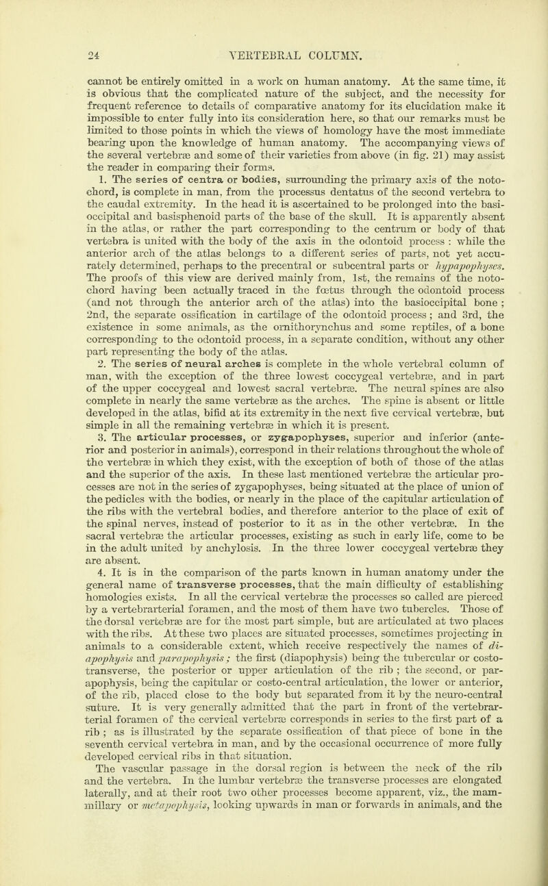 cannot be entirely omitted in a work on human anatomy. At the same time, it is obvious that the complicated nature of the subject, and the necessity for frequent reference to details of comparative anatomy for its elucidation make it impossible to enter fully into its consideration here, so that our remarks must be limited to those points in which the views of homology have the most immediate bearing upon the knowledge of human anatomy. The accompanying views of the several vertebrae and some of their varieties from above (in fig. 21) may assist the reader in comparing their forms. 1. The series of centra or bodies, surrounding the primary axis of the noto¬ chord, is complete in man, from the processus dentatus of the second vertebra to the caudal extremity. In the head it is ascertained to be prolonged into the basi- occipital and basisphenoid parts of the base of the skull. It is apparently absent in the atlas, or rather the part corresponding to the centrum or body of that vertebra is united with the body of the axis in the odontoid process : while the anterior arch of the atlas belongs to a different series of parts, not yet accu¬ rately determined, perhaps to the precentral or subcentral parts or Jiypapophyses. The proofs of this view are derived mainly from, 1st, the remains of the noto¬ chord having been actually traced in the foetus through the odontoid process (and not through the anterior arch of the atlas) into the basioccipital bone ; 2nd, the separate ossification in cartilage of the odontoid process; and 3rd, the existence in some animals, as the omithorynchus and some reptiles, of a bone corresponding to the odontoid process, in a separate condition, without any other part representing the body of the atlas. 2. The series of neural arches is complete in the whole vertebral column of man, with the exception of the three lowest coccygeal vertebrae, and in part of the upper coccygeal and lowest sacral vertebrae. The neural spines are also complete in nearly the same vertebrae as the arches. The spine is absent or little developed in the atlas, bifid at its extremity in the next five cervical vertebras, but simple in all the remaining vertebrae in which it is present. 3. The articular processes, or zyg-apophyses, superior and inferior (ante¬ rior and posterior in animals), correspond in their relations throughout the whole of the vertebrae in which they exist, with the exception of both of those of the atlas and the superior of the axis. In these last mentioned vertebrae the articular pro¬ cesses are not in the series of zygapophyses, being situated at the place of union of the pedicles with the bodies, or nearly in the place of the capitular articulation of the ribs with the vertebral bodies, and therefore anterior to the place of exit of the spinal nerves, instead of posterior to it as in the other vertebrae. In the sacral vertebrae the articular processes, existing as such in early life, come to be in the adult united by anchylosis. In the three lower coccygeal vertebrae they are absent. 4. It is in the comparison of the parts known in human anatomy under the general name of transverse processes, that the main difficulty of establishing homologies exists. In all the cervical vertebrae the processes so called are pierced by a vertebrarterial foramen, and the most of them have two tubercles. Those of the dorsal vertebrae are for the most part simple, but are articulated at two places with the ribs. At these two places are situated processes, sometimes projecting in animals to a considerable extent, which receive respectively the names of di- apophysis and parapophysis; the first (diapophysis) being the tubercular or costo¬ transverse, the posterior or upper articulation of the rib ; the second, or par¬ apophysis, being the capitular or costo-central articulation, the lower or anterior, of the rib, placed close to the body but separated from it by the neuro-central suture. It is very generally admitted that the part in front of the vertebrar¬ terial foramen of the cervical vertebras corresponds in series to the first part of a rib ; as is illustrated by the separate ossification of that piece of bone in the seventh cervical vertebra in man, and by the occasional occurrence of more fully developed cervical ribs in that situation. The vascular passage in the dorsal region is between the neck of the rib and the vertebra. In the lumbar vertebras the transverse processes are elongated laterally, and at their root two other processes become apparent, viz., the mam¬ millary or mctapophysis, looking upwards in man or forwards in animals, and the