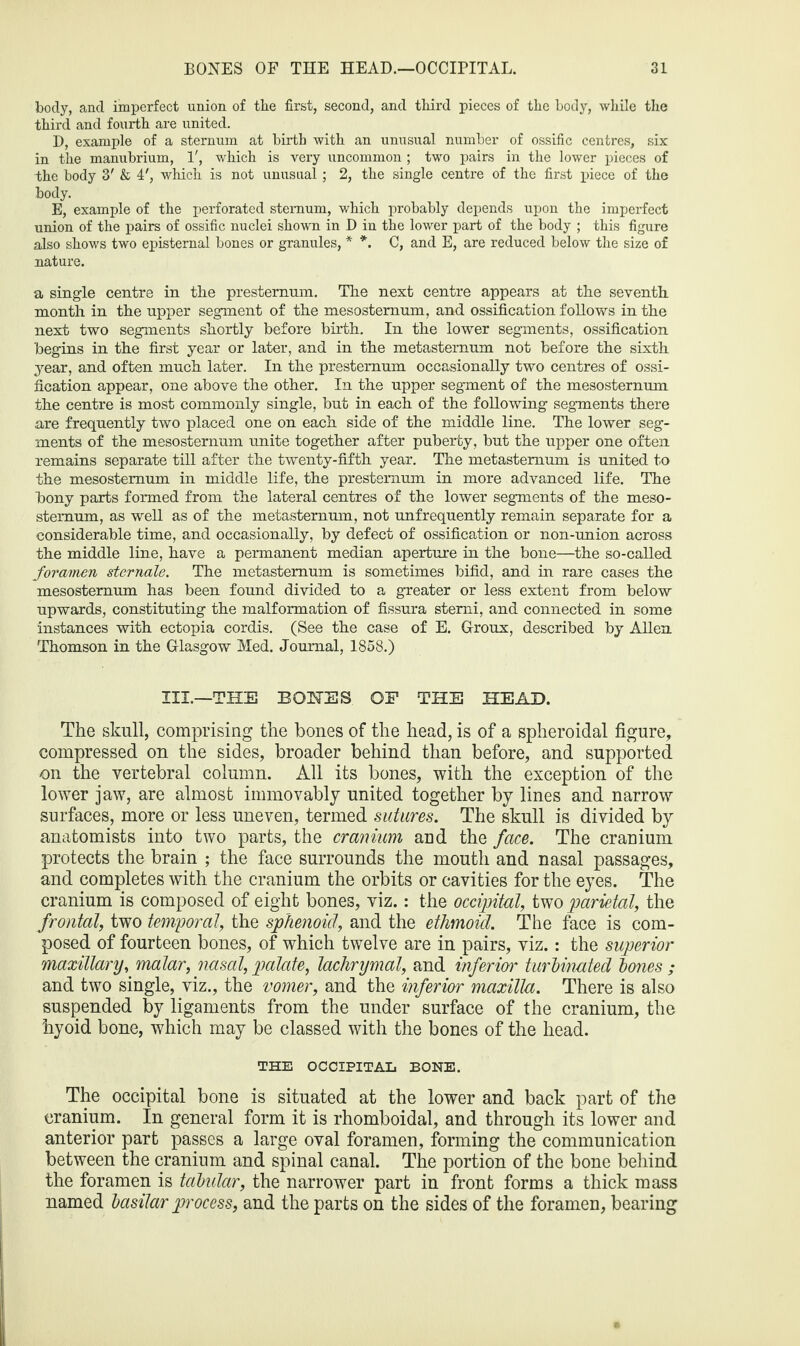 body, and imperfect union of tlie first, second, and third pieces of the body, while the third and fourth are united. D, example of a sternum at birth with an unusual number of ossific centres, six in the manubrium, 1', which is very uncommon ; two pairs in the lower pieces of -the body 3' & 4', which is not unusual; 2, the single centre of the first piece of the body. E, example of the perforated sternum, which probably depends upon the imperfect union of the pairs of ossific nuclei shown in D in the lower part of the body ; this figure also shows two episternal bones or granules, * *. C, and E, are reduced below the size of nature. a single centre in the presternum. The next centre appears at the seventh month in the upper segment of the mesostemum, and ossification follows in the next two segments shortly before birth. In the lower segments, ossification begins in the first year or later, and in the metasternum not before the sixth year, and often much later. In the prestemum occasionally two centres of ossi¬ fication appear, one above the other. In the upper segment of the mesosternum the centre is most commonly single, but in each of the following segments there are frequently two placed one on each side of the middle line. The lower seg¬ ments of the mesosternum unite together after puberty, but the upper one often remains separate till after the twenty-fifth year. The metastemum is united to the mesostemum in middle life, the prestemum in more advanced life. The bony parts formed from the lateral centres of the lower segments of the meso¬ stemum, as well as of the metastemum, not unfrequently remain separate for a considerable time, and occasionally, by defect of ossification or non-union across the middle line, have a permanent median aperture in the bone—the so-called foramen sternale. The metastemum is sometimes bifid, and in rare cases the mesosternum has been found divided to a greater or less extent from below upwards, constituting the malformation of fissura stemi, and connected in some instances with ectopia cordis. (See the case of E. Giroux, described by Allen Thomson in the Glasgow Med. Journal, 1858.) III.—THE BONES OF THE HEAD. The skull, comprising the bones of the head, is of a spheroidal figure, compressed on the sides, broader behind than before, and supported on the vertebral column. All its bones, with the exception of the lower jaw, are almost immovably united together by lines and narrow surfaces, more or less uneven, termed sutures. The skull is divided by anatomists into two parts, the cranium and the face. The cranium protects the brain ; the face surrounds the mouth and nasal passages, and completes with the cranium the orbits or cavities for the eyes. The cranium is composed of eight bones, viz.: the occipital, two parietal, the frontal, two temporal, the sphenoid, and the ethmoid. The face is com¬ posed of fourteen bones, of which twelve are in pairs, viz.: the superior maxillary, malar, nasal, palate, lachrymal, and inferior turbinated bones ; and two single, viz., the vomer, and the inferior maxilla. There is also suspended by ligaments from the under surface of the cranium, the hyoid bone, which may be classed with the bones of the head. THE OCCIPITAL BONE. The occipital bone is situated at the lower and back part of the cranium. In general form it is rhomboidal, and through its lower and anterior part passes a large oval foramen, forming the communication between the cranium and spinal canal. The portion of the bone behind the foramen is tabidar, the narrower part in front forms a thick mass named basilar pi'ocess, and the parts on the sides of the foramen, bearing