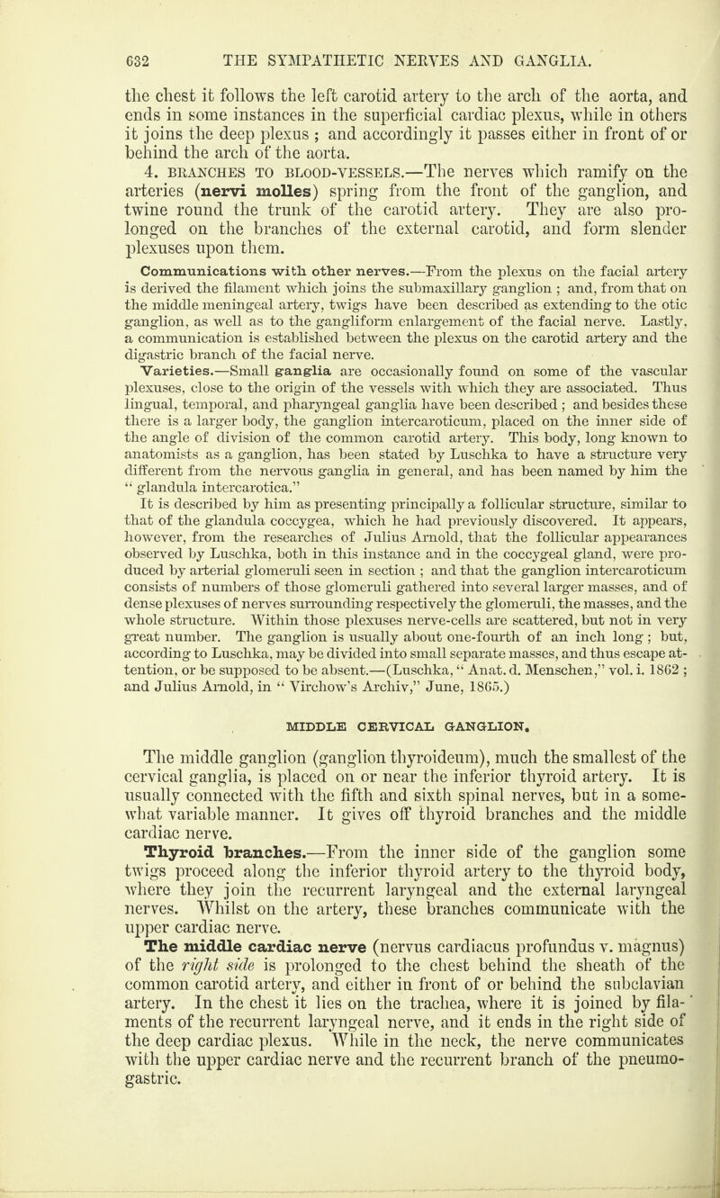 the chest it follows the left carotid artery to the arch of the aorta, and ends in some instances in the superficial cardiac plexus, while in others it joins the deep plexus ; and accordingly it passes either in front of or behind the arch of the aorta. 4. branches to blood-vessels.—The nerves which ramify on the arteries (nervi molles) spring from the front of the ganglion, and twine round the trunk of the carotid artery. They are also pro¬ longed on the branches of the external carotid, and form slender plexuses upon them. Communications witli other nerves.—From the plexus on the facial artery is derived the filament which joins the submaxillary ganglion ; and, from that on the middle meningeal artery, twigs have been described as extending to the otic ganglion, as well as to the gangliform enlargement of the facial nerve. Lastly, a communication is established between the plexus on the carotid artery and the digastric branch of the facial nerve. Varieties.—Small ganglia are occasionally found on some of the vascular plexuses, close to the origin of the vessels with which they are associated. Thus lingual, temporal, and pharyngeal ganglia have been described ; and besides these there is a larger body, the ganglion intercaroticum, placed on the inner side of the angle of division of the common carotid artery. This body, long known to anatomists as a ganglion, has been stated by Luschka to have a structure very different from the nervous ganglia in general, and has been named by him the “ glandula intercarotica.” It is described by him as presenting principally a follicular structure, similar to that of the glandula coccygea, which he had previously discovered. It appears, however, from the researches of Julius Arnold, that the follicular appearances observed by Luschka, both in this instance and in the coccygeal gland, were pro¬ duced by arterial glomeruli seen in section ; and that the ganglion intercaroticum consists of numbers of those glomeruli gathered into several larger masses, and of dense plexuses of nerves surrounding respectively the glomeruli, the masses, and the whole structure. Within those plexuses nerve-cells are scattered, but not in very great number. The ganglion is usually about one-fourth of an inch long ; but, according to Luschka, may be divided into small separate masses, and thus escape at¬ tention, or be supposed to be absent.—(Luschka, “ Anat. d. Menschen,” vol. i. 1862 ; and Julius Arnold, in “ Virchow’s Archiv,” June, 1865.) MIDDLE CERVICAL GANGLION. The middle ganglion (ganglion thyroideum), much the smallest of the cervical ganglia, is placed on or near the inferior thyroid artery. It is usually connected with the fifth and sixth spinal nerves, but in a some¬ what variable manner. It gives off thyroid branches and the middle cardiac nerve. Thyroid branches.—From the inner side of the ganglion some twigs proceed along the inferior thyroid artery to the thyroid body, where they join the recurrent laryngeal and the external laryngeal nerves. Whilst on the artery, these branches communicate with the upper cardiac nerve. The middle cardiac nerve (nervus cardiacus profundus v. magnus) of the right side is prolonged to the chest behind the sheath of the common carotid artery, and either in front of or behind the subclavian artery. In the chest it lies on the trachea, where it is joined by fila-' ments of the recurrent laryngeal nerve, and it ends in the right side of the deep cardiac plexus. While in the neck, the nerve communicates with the upper cardiac nerve and the recurrent branch of the pneumo- gastric.