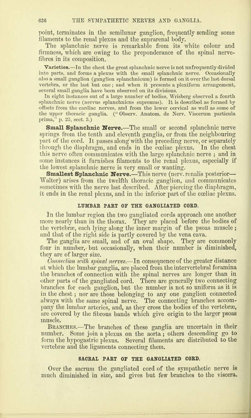 point, terminates in the semilunar ganglion, frequently sending some filaments to the renal plexus and the suprarenal body. The splanchnic nerve is remarkable from its white colour and firmness, which are owing to the preponderance of the spinal nerve- fibres in its composition. Varieties.—In the chest the great splanchnic nerve is not unfrequently divided into parts, and forms a plexus with the small splanchnic nerve. Occasionally also a small ganglion (ganglion splanchnicum) is formed on it over the last dorsal vertebra, or the last but one ; and when it presents a plexifonn arrangement, several small ganglia have been observed on its divisions. In eight instances out of a large number of bodies, Wrisberg observed a fourth splanchnic nerve (nervus splanchnicus supremus). It is described as formed by offsets from the cardiac nerves, and from the lower cervical as well as some of the upper thoracic ganglia. (“ Observ. Anatom, de Nerv. Viscerum particula prima,” p. 25, sect. 3.) Small Splanchnic Nerve.—The small or second splanchnic nerve springs from the tenth and eleventh ganglia, or from the neighbouring part of the cord. It passes alongf with the preceding nerve, or separately through the diaphragm, and ends in the cceliac plexus. In the chest this nerve often communicates with the large splanchnic nerve ; and in some instances it furnishes filaments to the renal plexus, especially if the lowest splanchnic nerve is very small or wanting. Smallest Splanchnic Nerve.—This nerve (nerv. renalis posterior— Walter) arises from the twelfth thoracic ganglion, and communicates sometimes with the nerve last described. After piercing the diaphragm, it ends in the renal plexus, and in the inferior part of the coeliac plexus. LUMBAR PART OF THE GANGLIATED CORD. In the lumbar region the two gangliated cords approach one another more nearly than in the thorax. They are placed before the bodies of the vertebras, each lying along the inner margin of the psoas muscle ; and that of the right side is partly covered by the vena cava. The ganglia are small, and of an oval shape. They are commonly tour in number,- but occasionally, when their number is diminished, they are of larger size. Connection with spinal nerves.—In consequence of the greater distance at which the lumbar ganglia, are placed from the intervertebral foramina the branches of connection with the spinal nerves are longer than in -other parts of the gangliated cord. There are generally two connecting branches for each ganglion, but the number is not so uniform as it is in the chest; nor are those belonging to any one ganglion connected always with the same spinal nerve. The connecting branches accom¬ pany the lumbar arteries, and, as they cross the bodies of the vertebras, are covered by the fibrous bands which give origin to the larger psoas muscle. Branches.—The branches of these ganglia are uncertain in their number. Some join a plexus on the aorta ; others descending go to form the hypogastric plexus. Several filaments are distributed to the vertebrae and the ligaments connecting them. SACRAL PART OF THE GANGLIATED CORD. Over the sacrum the gangliated cord of the sympathetic nerve is much diminished in size, and gives but few branches to the viscera.