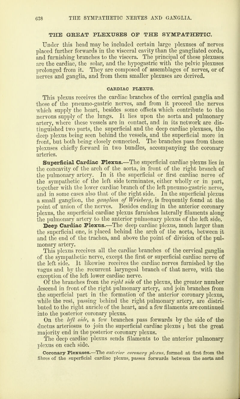 THE GREAT PLEXUSES OF THE SYMPATHETIC. Under this head may he included certain large plexuses of nerves placed further forwards in the visceral cavity than the gangliated cords, and furnishing branches to the viscera. The principal of these plexuses are the cardiac, the solar, and the hypogastric with the pelvic plexuses prolonged from it. They are composed of assemblages of nerves, or of nerves and ganglia, and from them smaller plexuses are derived. CARDIAC PLEXUS. This plexus receives the cardiac branches of the cervical ganglia and those of the pneumo-gastric nerves, and from it proceed the nerves which supply the heart, besides some offsets which contribute to the nervous supply of the lungs. It lies upon the aorta and pulmonary artery, where these vessels are in contact, and in its network are dis¬ tinguished two parts, the superficial and the deep cardiac plexuses, the deep plexus being seen behind the vessels, and the superficial more in front, but both being closely connected. The branches pass from these plexuses chiefly forward in two bundles, accompanying the coronary arteries. Superficial Cardiac Plexus.—The superficial cardiac plexus lies in the concavity of the arch of the aorta, in front of the right branch of the pulmonary artery. In it the superficial or first cardiac nerve of the sympathetic of the left side terminates, either wholly or in part, together with the lower cardiac branch of the left pneumo-gastric nerve, and in some cases also that of the right side. In the superficial plexus a small ganglion, the ganglion of Wrisberg, is frequently found at the point of union of the nerves. Besides ending in the anterior coronary plexus, the superficial cardiac plexus furnishes laterally filaments along the pulmonary artery to the anterior pulmonary plexus of the left side. Deep Cardiac Plexus.—The deep cardiac plexus, much larger than the superficial one, is placed behind the arch of the aorta, between it and the end of the trachea, and above the point of division of the pul¬ monary artery. This plexus receives all the cardiac branches of the cervical ganglia of the sympathetic nerve, except the first or superficial cardiac nerve of the left side. It likewise receives the cardiac nerves furnished by the vagus and by the recurrent laryngeal branch of that nerve, with the exception of the left lower cardiac nerve. Of the branches from the right side of the plexus, the greater number descend in front of the right pulmonary artery, and join branches from the superficial part in the formation of the anterior coronary plexus, while the rest, passing behind the right pulmonary artery, are distri¬ buted to the right auricle of the heart, and a few filaments are continued into the posterior coronary plexus. On the left side, a few branches pass forwards by the side of the ductus arteriosus to join the superficial cardiac plexus ; but the great majority end in the posterior coronary plexus. The deep cardiac plexus sends filaments to the anterior pulmonary plexus on each side. Coronary Plexuses.—The anterior coronary plexus, formed at first from the fibres of the superficial cardiac plexus, passes forwards between the aorta and