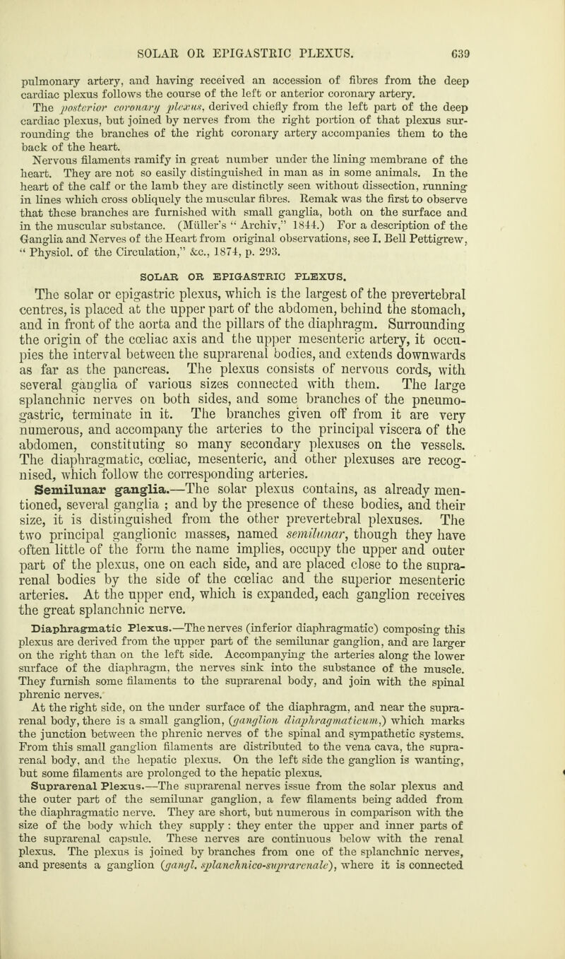 SOLAR OR EPIGASTRIC PLEXUS. C39 pulmonary artery, and having received an accession of fibres from the deep cardiac plexus follows the course of the left or anterior coronary artery. The posterior coronary plexus, derived chiefly from the left part of the deep cardiac plexus, but joined by nerves from the right portion of that plexus sur¬ rounding the branches of the right coronary artery accompanies them to the back of the heart. Nervous filaments ramify in great number under the lining membrane of the heart. They are not so easily distinguished in man as in some animals. In the heart of the calf or the lamb they are distinctly seen without dissection, running in lines which cross obliquely the muscular fibres. Remak was the first to observe that these branches are furnished with small ganglia, both on the surface and in the muscular substance. (Muller’s “ Archiv,” 1844.) For a description of the Ganglia and Nerves of the Heart from original observations, see I. Bell Pettigrew, “ Physiol, of the Circulation,” &c., 1874, p. 293. SOLAR OR EPIGASTRIC PLEXUS. The solar or epigastric plexus, which is the largest of the prevertebral centres, is placed at the upper part of the abdomen, behind the stomach, and in front of the aorta and the pillars of the diaphragm. Surrounding the origin of the coeliac axis and the upper mesenteric artery, it occu¬ pies the interval between the suprarenal bodies, and extends downwards as far as the pancreas. The plexus consists of nervous cords, with several ganglia of various sizes connected with them. The large splanchnic nerves on both sides, and some branches of the pneumo- gastric, terminate in it. The branches given off from it are very numerous, and accompany the arteries to the principal viscera of the abdomen, constituting so many secondary plexuses on the vessels. The diaphragmatic, coeliac, mesenteric, and other plexuses are recog¬ nised, which follow the corresponding arteries. Semilunar ganglia.—The solar plexus contains, as already men¬ tioned, several ganglia ; and by the presence of these bodies, and their size, it is distinguished from the other prevertebral plexuses. The two principal ganglionic masses, named semilunar, though they have often little of the form the name implies, occupy the upper and outer part of the plexus, one on each side, and are placed close to the supra¬ renal bodies by the side of the coeliac and the superior mesenteric arteries. At the upper end, which is expanded, each ganglion receives the great splanchnic nerve. Diaphragmatic Plexus.—The nerves (inferior diaphragmatic) composing this plexus are derived from the upper part of the semilunar ganglion, and are larger on the right than on the left side. Accompanying the arteries along the lower surface of the diaphragm, the nerves sink into the substance of the muscle. They furnish some filaments to the suprarenal body, and join with the spinal phrenic nerves. At the right side, on the under surface of the diaphragm, and near the supra¬ renal body, there is a small ganglion, {ganglion diaphragmaticum,') which marks the junction between the phrenic nerves of the spinal and sympathetic systems. From this small ganglion filaments are distributed to the vena cava, the supra¬ renal body, and the hepatic plexus. On the left side the ganglion is wanting, but some filaments are prolonged to the hepatic plexus. Suprarenal Plexus.—The suprarenal nerves issue from the solar plexus and the outer part of the semilunar ganglion, a few filaments being added from the diaphragmatic nerve. They are short, but numerous in comparison with the size of the body which they supply: they enter the upper and inner parts of the suprarenal capsule. These nerves are continuous below with the renal plexus. The plexus is joined by branches from one of the splanchnic nerves, and presents a ganglion (gangl. splanchnico-suprarenale), where it is connected
