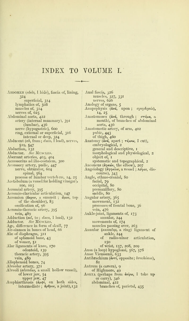 INDEX TO VOLUME I. Abdomen (abdo, I hide), fascia of, lining, 324 superficial, 314 lymphatics of, 508 muscles of, 314 nerves of, 625 Abdominal aorta, 422 artery (internal mammary), 391 (lumbar), 436 nerve (hypogastric), 600 ring, external or superficial, 316 internal or deep, 324 Abducent (ab, from; duco, I lead), nerves, 5J9, 547 Abduction, 132 Abductor. See Muscles. Aberrant arteries, 403, 404 Accessorius ad ilio-costalem, 300 Accessory artery, pudic, 447 nerve, obturator, 604 spinal, 564 process of lumbar verteb rae, 14, 25 Acetabulum (a vessel for holding vinegar), 1 100, 103 Acromial artery, 395 Acromio-clavicular articulation, 147 Acromion (&Kpov, a summit ; &pos, top j of the shoulder), 83 ossification of, 96 Acromio-thoracic artery, 395 vein, 489 Adduction (ad, to; duco, I lead), 132 Adductor. See Muscles. Age, difference in form of skull, 77 Air-sinuses in bones of head, 66 Alee of diaphragm, 311 of sphenoid bone, 43 of vomer, 51 Alar ligaments of knee, 170 odontoid, 139 thoracic artery, 395 vein, 489 Alisphenoid bones, 74 Alveolar artery, 371 Alveoli (alveolus, a small hollow vessel), of lower jaw, 54 upper jaw, 47 Amphiarthrosis (ap.<pi, on both sides, intermediate; dpdpov, a joint), 132 ' Anal fascia, 326 muscles, 327, 331 nerves, 626 Analogy of organs, 5 Anapophysis (ava, upon ; apojthysis), 14, 25 Anastomoses (ava, through ; <rr6p.a, a mouth), of branches of abdominal aorta, 436 1 Anastomotic artery, of arm, 402 pubic, 443 of thigh, 460 Anatomy (ava, apart ; re/jiva, I cut), embryological, 2 general and descriptive, 1 morphological and physiological, 2 object of, 1 systematic and topographical, 2 Anconeus (ayku>v, the elbow), 207 Angeiology (ayye7ov, a vessel; A070S, dis¬ course), 343 Angle, ethmo-cranial, 80 facial, 79 occipital, 80 premaxillary, 80 saddle, 80 Angular artery, 365 movement, 132 processes of frontal bone, 36 vein, 476 Ankle-joint, ligaments of, 173 annular, 244 movements of, 174 muscles passing over, 263 Annular (annulus, a ring) ligament of ankle, 244 of radio-ulnar articulation, 150 of wrist, 157, 208, 209 Ansa (a loop) hypoglossi, 567, 578 Ansae Vieussenii, 633 Antibrachium (avri, opposite; brachium), 81 Antrum (a cavern), 9 of Highmore, 49 Aorta (perhaps from aeipw, I take up or carry), 346 abdominal, 422 branches of, parietal, 435