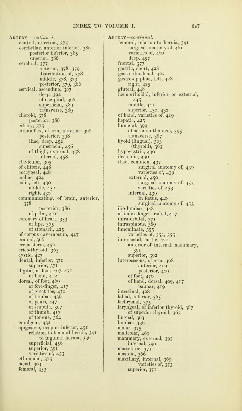 Artery—continued. central, of retina, 375 cerebellar, anterior inferior, 386 posterior inferior, 385 superior, 386 cerebral, 377 anterior, 378, 379 distribution of, 378 middle, 378, 379 posterior, 379, 386 cervical, ascending, 387 deep, 392 of occipital, 366 superficial, 389 transverse, 389 choroid, 378 posterior, 386 ciliary, 375 circumflex, of arm, anterior, 398 posterior, 398 iliac, deep, 452 superficial, 456 of thigh, external, 458 internal, 458 clavicular, 395 of clitoris, 448 coccygeal, 448 coeliac, 424 colic, left, 430 middle, 430 right, 430 communicating, of brain, anterior, 378 posterior, 386 of palm, 411 coronary of heart, 353 of lips, 365 of stomach, 425 of corpus cavernosuin, 447 cranial, 366 cremasteric, 452 crico-thyroid, 363 cystic, 427 dental, inferior, 371 superior, 371 digital, of foot, 467, 471 of hand, 412 dorsal, of foot, 469 of fore-finger, 417 of great toe, 471 of lumbar, 436 of penis, 447 of scapula, 397 of thumb, 417 of tongue, 364 emulgent, 432 epigastric, deep or inferior, 451 relation to femoral hernia, 341 to inguinal hernia, 336 superficial, 456 superior, 391 varieties of, 453 ethmoidal, 375 facial, 364 femoral, 453 Artery—continued. femoral, relation to hernia, 341 surgical anatomy of, 461 varieties of, 460 deep, 457 frontal, 377 gastric, short, 428 gastro-duodenal, 425 gastro-epiploic, left, 428 right, 425 gluteal, 448 hsemorrhoidal, inferior or external, 445 middle, 441 superior, 430, 432 of hand, varieties of, 419 hepatic, 425 humeral, 399 of acromio-thoracic, 395 transverse, 387 hyoid (lingual), 363 (thyroid), 363 hypogastric, 440 ileo-colic, 430 iliac, common, 437 surgical anatomy of, 439 varieties of, 439 external, 450 surgical anatomy of, 453 varieties of, 453 internal, 439 in foetus, 440 surgical anatomy of, 453 ilio-lumbar, 448 of index-finger, radial, 417 infra-orbital, 371 infraspinous, 389 innominate, 355 varieties of, 353, 355 intercostal, aortic, 420 anterior of internal mammary, 39i superior, 392 interosseous, of arm, 408 anterior, 409 posterior, 409 of foot, 470 of hand, dorsal, 409, 417 palmar, 419 intestinal, 428 labial, inferior, 365 lachrymal, 375 laryngeal, of inferior thyroid, 387 of superior thyroid, 363 lingual, 363 lumbar, 436 malar, 375 malleolar, 469 mammary, external, 395 internal, 390 masseteric, 371 mastoid, 366 maxillary, internal, 369 varieties of, 373 superior, 371