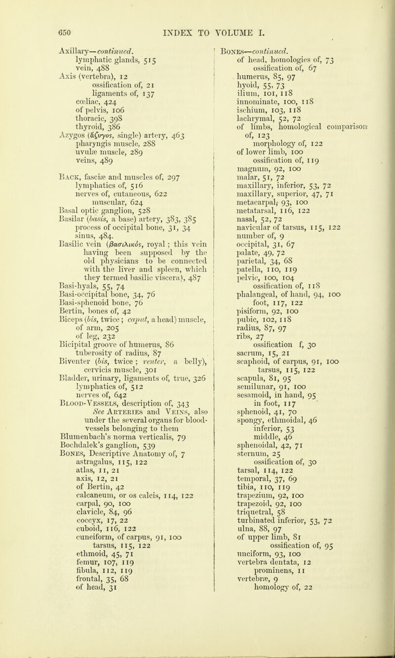 Axillary— continued. lymphatic glands, 515 vein, 488 Axis (vertebra), 12 ossification of, 21 ligaments of, 137 coeliac, 424 of pelvis, 106 thoracic, 398 thyroid, 386 Azygos (a(vyos, single) artery, 463 pharyngis muscle, 288 uvulee muscle, 289 veins, 489 Back, fasciae and muscles of, 297 lymphatics of, 516 nerves of, cutaneous, 622 muscular, 624 Basal optic ganglion, 528 Basilar (basis, a base) artery, 383, 385 process of occipital bone, 31, 34 sinus, 484. Basilic vein (0a(n\iK6s, royal; this vein having been supposed by the old physicians to be connected with the liver and spleen, which they termed basilic viscera), 487 Basi-hyals, 55, 74 Basi-occipital bone, 34, 76 Basi-sphenoid bone, 76 Bertin, bones of, 42 Biceps (bis, twice; caput, a head) muscle, of arm, 205 . . of leg, 232 Bicipital groove of humerus, 86 tuberosity of radius, 87 Biventer (bis, twice ; 'center, a belly), cervicis muscle, 301 Bladder, urinary, ligaments of, true, 326 lymphatics of, 512 nerves of, 642 Blood-Vessels, description of, 343 See Arteries and Veins, also under the several organs for blood¬ vessels belonging to them Blumenbach’s norma verticalis, 79 Bochdalek’s ganglion, 539 Bones, Descriptive Anatomy of, 7 astragalus, 115, 122 atlas, 11, 21 axis, 12, 21 of Bertin, 42 calcaneum, or os calcis, 114, 122 carpal, 90, 100 clavicle, 84, 96 coccyx, 17, 22 cuboid, 116, 122 cuneiform, of carpus, 91, 100 tarsus, 115, 122 ethmoid, 45, 71 femur, 107, 119 fibula, 112, 119 frontal, 35, 68 of head, 31 Bones—continued. of head, homologies of, 73 ossification of, 67 humerus, 85, 97 hyoid, 55, 73 ilium, 101, 118 innominate, 100, 118 ischium, 103, 118 lachrymal, 52, 72 of limbs, homological comparison- of, 123 morphology of, 122 of lower limb, 100 ossification of, 119 magnum, 92, 100 I malar, 51, 72 maxillary, inferior, 53, 72 maxillary, superior, 47, 71 metacarpal,- 93, 100 metatarsal, 116, 122 nasal, 52, 72 navicular of tarsus, 115, 122 number of, 9 occipital, 31, 67 palate, 49, 72 parietal, 34, 68 patella, no, 119 pelvic, 100, 104 ossification of, 118 phalangeal, of hand, 94, 100 foot, 117, 122 pisiform, 92, 100 pubic, 102, 118 radius, 87, 97 ribs, 2 7 ossification f, 30 sacrum, 15, 21 scaphoid, of carpus, 91, 100 tarsus, 115, 122 scapula, 81, 95 semilunar, 91, 100 sesamoid, in hand, 95 in foot, 117 sphenoid, 41, 70 spongy, ethmoidal, 46 inferior, 53 middle, 46 sphenoidal, 42, 71 sternum, 25 ossification of, 30 tarsal, 114, 122 temporal, 37, 69 tibia, no, 119 trapezium, 92, 100 trapezoid, 92, 100 triquetral, 58 turbinated inferior, 53, 72 ulna, 88, 97 of upper limb, 81 ossification of, 95 unciform, 93, 100 vertebra dentata, 12 prominens, n verte bne, 9 homology of, 22