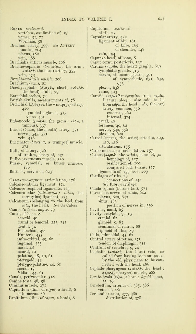 Bones—continued. vertebrae, ossification of, 19 vomer, 51, 72 Wormian, 58 Brachial artery, 399. See Artery muscles, 204 plexus, 582 vein, 488 Brachialis anticus muscle, 206 Brachio-cephalic (brachium, the arm ; necpaA-fi, the head) artery, 355 vein, 473 JBrachio-radialis muscle, 206 Brachium (arm), 81 Brachycephalic (fipaxvs, short; n^paA-t], the head) skulls, 79 Branchial arches, 74 British skulls, measurements of, 78 Bronchial (fip6yx°s, the windpipe) artery, 420 lymphatic glands, 513 veins, 491 Bubonocele (frovfrwv, the groin ; K-fjA-ri, a tumour), 337 Buccal (bucca, the mouth) artery, 371 nerves, 543, 551 vein, 476 Buccinator (bucczna, a trumpet) muscle, 272 Bulb, olfactory, 526 of urethra, artery of, 447 Bulbo-cavernosus muscle, 330 Bursae, synovial, or bursae mucosae, 186 Buttock, nerves of, 623 Calcaneo-cuboio articulation, 176 Calcaneo-fibular ligament, 174 Calcaneo-scaphoid ligaments, 175 Calcaneo-talar [calcaneum; talus, the astragalus) ligament, 174 Calcaneum (belonging to the heel, from calx, the heel). See Os Calcis Camper’s facial angle, 79 Canal, of bone, 8 carotid, 40 crural or femoral, 227, 341 dental, 54 Eustachian, 40 Hunter’s, 455 infra-orbital, 49, 60 inguinal, 335 nasal, 48 neural, 10 palatine, 48, 50, 61 pterygoid, 44 pterygo-palatine, 44, 61 sacral, 17 Vidian, 44, 61 Canals, perivascular, 518 Canine fossa, 48, 58 Caninus muscle, 271 Capitellum (dim. of ca-put, a head), 8 of lmmerus, 86 Capitulum (dim. of caput, a head), 8 Capitulum—continued. of rib, 27 Capsular artery, 432 ligament of hip, 165 of knee, 169 of shoulder, 148 vein, 194 Caput (a head) of bone, 8 Caput cornu posterioris, 532 Cardiac (napfiia, the heart) ganglia, 639 lymphatic glands, 513 nerves, of pneumogastric, 561 of sympathetic, 631, 632,, 633 plexus, 638 veins, 503 Carotid (fcapomSes aprypiai, from napow, I cause sleep : also said to be- from Kapa, the head ; obs, the ear) artery, common, 356 external, 360 internal, 374 canal, 40 foramen, 40, 62 nerves, 542, 556 plexuses, 629 Carpal (nap-nos, the wrist) arteries, 409* 410, 416 articulations, 155 Carpo-metacarpal articulation, 157 Carpus (nap-nos, the wrist), bones of, 90 homology of, 127 ossification of, 100 compared with tarsus, 127 ligaments of, 155, 208, 209 Cartilages of ribs, 29 connections of, 142 See Eibro-cartilage. Cauda equina (horse’s tail), 571 Cavernous nerves of penis, 642 plexus, 629, 630 sinus, 483 position of nerves in, 530 Cavities, nasal, 65 Cavity, cotyloid, 9, 103 cranial, 62 glenoid, 9, 83 semilunar of radius, 88 sigmoid of ulna, 89 Cells, ethmoidal, 45, 67 Central artery of retina, 375 tendon of diaphragm, 311 Centrum of vertebrae, 9, 24 Cephalic (necpaA-f), the head) vein, so- called from having been supposed by the old physicians to be con¬ nected with the head, 486 Cephalo-pharyngeus (ntcpaAri, the head ; (papuyij, pharynx) muscle, 288 Cerato-hyals (nepas, a horn : hyoid bone), 55> 76 Cerebellum, arteries of, 385, 386 veins of, 481 Cerebral arteries, 377, 386 distribution of, 378