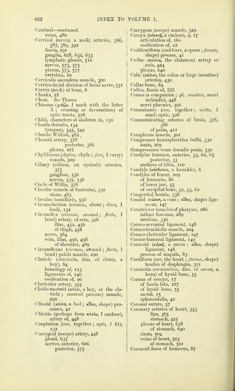 Cerebral—continued. veins, 480 Cervical (cervix, a neck) arteries, 366, 387, 389, 392 fascia, 291 ganglia, 628, 632, 633 lymphatic glands, 516 nerves, 573, 575 plexus, 573, 577 vertebra*, 10 Cervicalis ascendens muscle, 300 Cervico-facial division of facial nerve, 551 Cervix (neck) of bone, 8 Cheeks, 58 Chest. See Thorax Chiasma I mark with the letter X; crossing or decussation) of optic tracts, 528 Child, characters ot skeleton in, 130 Chorda dorsalis, 134 tympani, 545, 549 Chorda Willisii, 482 ( Choroid artery, 378 posterior, 386 plexus, 481 Chyliferous (cliylus, chyle ; fero, I carry) vessels, 509 Ciliary (cilium, an eyelash) arteries, 375 ganglion, 536 nerves, 535, 536 Circle of Willis, 378 Circular muscle of Santorini, 330 sinus, 483 Circulus tonsillaris, 556 Circumduction (circum, about; duco, I lead), 132 Circumflex (circum, around ; flecto, I bend) artery, of arm, 398 iliac, 452, 456 of thigh, 458 nerve, 584 vein, iliac, 496, 498 of shoulder, 489 Circumflexus (circum, around ; flecto, I bend) palati muscle, 290 Clavicle (clavicula, dim. of clavis, a key), 84 homology of, 123 ligaments of, 146 ossification of, 96 Clavicular artery, 395 Cleido-mastoid (nXeis, a key, or the cla¬ vicle ; mastoid process) muscle, 292 Clinoid (/cAiVtj, a bed ; tloos, shape) pro¬ cesses, 42 Clitoris (perhaps from K\tioc, I enclose), artery of, 448 Coaptation (con, together; apto, I fit), 132 Coccygeal (coccyx) artery, 448 gland, 637 nerves, anterior, 606 posterior, 575 Coccygeus (coccyx) muscle, 329 Coccyx (kokkv£, a cuckoo), 9, 17 articulation of, 160 ossification of, 22 Cochleariform (cochleare, a spoon; forma, shape) process, 41 Cceliac (Koi\ta, the abdomen) artery or axis, 424 plexus, 640 Colic (kuKov, the colon or large intestine) arteries, 430 Collar-bone, 84 Colles, fascia of, 325 Comes (a companion ; pi. comites), nervi ischiadici, 448 nervi phrenici, 391 Commissure (con, together; mitto, I send) optic, 528 Communicating arteries of brain, 378, 386 of palm, 411 Complexus muscle, 301 Compressor hemisphserihm bulbi, 330 naris, 269 Compressores venae dorsalis penis, 330 Condylar foramen, anterior, 33, 62, 65 posterior, 33 surfaces of tibia, no Condyle (k6v$v\os, a knuckle), 8 Condyles of femur, 109 of humerus, 86 of lower jaw, 55 of occipital bone, 32, 33, 62 Congenital hernia, 338 Conoid (koovos, a cone ; elSos, shape) liga¬ ment, 147 Constrictor muscles of pharynx, 286 istlimi faucium, 289 urethra;, 330 Coraco-acromiai ligament, 148 Coraco-brachialis muscle, 204 Coraco-clavicular ligament, 147 Coraco-humeral ligament, 149 Coracoid (/fdpa|, a raven ; elSos, shape) ligament, 148 process of scapula, 83 Cordiform (cor, the heart; forma, shape) tendon of diaphragm, 311 Cornicula (corniculum, dim. of cornu, a. horn) of hyoid bone, 55 Cornua of coccyx, 17 of fascia lata, 227 of hyoid bone, 55 sacral, 15 sphenoidalia, 42 Coronal suture, 57 Coronary arteries of heart, 353 lips, 365 stomach, 425 plexus of heart, 638 of stomach, 640 sinus, 504 veins of heart, 503 of stomach, 501 Coronoid fossa of humerus, 87