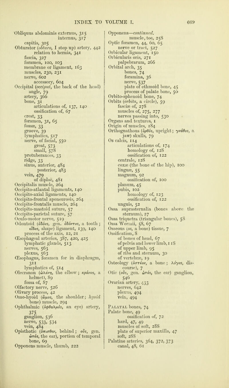Obliquus abdominis extemns, 315 internus, 317 capitis, 305 Obturator (obturo, I stop up) artery, 442 relation to hernia, 341 fascia, 327 foramen, 100, 103 membrane or ligament, 163 muscles, 230, 231 nerve, 602 accessory, 604 Occipital {occiput, the back of the head) angle, 79 artery, 366 bone, 31 articulations of, 137, 140 ossification of, 67 crest, 33 foramen, 31, 65 fossae, 33 groove, 39 lymphatics, 517 nerve, of facial, 550 great, 573 small, 578 protuberances, 33 ridge, 33 sinus, anterior, 484 posterior, 483 vein, 479 of diploe, 481 Occipitalis muscle, 264 Occipito-atlantal ligaments, 140 Occipito-axial ligaments, 140 Occipito-frontal aponeurosis, 264 Occipito-frontalis muscle, 264 Occipito-mastoid suture, 57 Occipito-parietal suture, 57 Oculo-motor nerve, 519 Odontoid {65ovs, gen. oSSvtos, a tooth; eTSos, shape) ligament, 139, 140 process of the axis, 12, 21 (Esophageal arteries, 387, 420, 425 lymphatic glands, 513 nerves, 563 plexus, 563 (Esophagus, foramen for in diaphragm, 311 lymphatics of, 5J4 Olecranon {u\4vt], the elbow; Kpdvos, a helmet), 89 fossa of, 87 Olfactory nerve, 526 Olivary process, 42 Omo-hyoid {2>p.os, the shoulder; hyoicl bone) muscle, 294 Ophthalmic (6(pda\p.6s, an eye) artery, 375 ganglion, 536 nerve, 533, 534 vein, 484 Opisthotic (oma-dev, behind; ovs, gen. wr6s, the ear), portion of temporal bone, 69 Opponens muscle, thumb, 222 Opponens—continued. muscle, toe, 258 Optic foramen, 44, 60, 65 nerve or tract, 527 Orbicular ligament, 150 Orbicularis oris, 271 palpebrarum, 266 Orbital arch, 35 bones, 74 foramina, 36 nerve, 537 plate of ethmoid bone, 45 process of palate bone, 50 Orbito-sphenoid bone, 74 Orbits (orbita, a circle), 59 fasciae of, 278 muscles of, 275, 277 nerves passing into, 530 Organs and textures, 1 Origin of muscles, 184 Orthognathous (opd6s, upright; 7mdos, a. jaw) skulls, 79 Os calcis, 114 articulations of, 174 homology of, 128 ossification of, 122 centrale, 128 coxae (the bone of the hip), 100 linguae, 55 magnum, 92 ossification of, 100 planum, 45 pubis, 102 homology of, 123 ossification of, 122 unguis, 52 Ossa suprasternalia (bones above the sternum), 27 Ossa triquetra (triangular bones), 58 Ossa Worniii, 58, 67 Osseous {os, a bone) tissue, 7 Ossification, 8 of bones of head, 67 of pelvis and lower limb, 118 of upper limb, 95 of ribs and sternum, 30 of vertebrae, 19 Osteology {ocrreov, a bone ; Xoyos, dis¬ course), 7 Otic {ovs, gen. wr6s, the ear) ganglion, 546 Ovarian artery, 433 nerves, 642 plexus, 494 vein, 494 Palatal bones, 74 Palate bone, 49 ossification of, 72 hard, 47, 49 muscles of soft, 288 plate of superior maxilla, 47 soft, 288 Palatine arteries, 364, 372, 373 canal, 48, 61