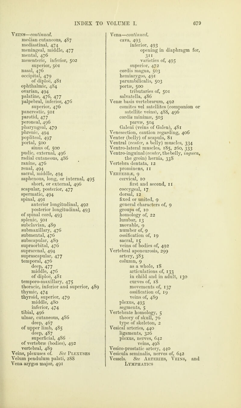 V eins—continued. median cutaneous, 487 mediastinal, 474 meningeal, middle, 477 mental, 476 mesenteric, inferior, 502 superior, 561 nasal, 476 occipital, 479 of diploe, 481 ophthalmic, 484 ovarian, 494 palatine, 476, 477 palpebral, inferior, 476 superior, 476 pancreatic, 501 parotid, 477 peroneal, 496 pharyngeal, 479 phrenic, 494 popliteal, 497 portal, 500 sinus of, 500 pudic, external, 496 radial cutaneous, 486 ranine, 476 renal, 494 sacral, middle, 494 saphenous, long, or internal, 495 short, or external, 496 scapular, posterior, 477 spermatic, 494 spinal, 491 anterior longitudinal, 492 posterior longitudinal, 493 of spinal cord, 493 splenic, 501 subclavian, 489 submaxillary, 476 submental, 476 subscapular, 489 supraorbital, 476 suprarenal, 494 suprascapular, 477 temporal, 476 deep, 477 middle, 476 of diploe, 481 temporo-maxillary, 475 thoracic, inferior and superior, 489 thymic, 474 thyroid, superior, 479 middle, 480 inferior, 474 tibial, 496 ulnar, cutaneous, 486 deep, 467 of upper limb, 485 deep, 487 superficial, 486 of vertebrae (bodies), 492 vertebral, 489 Veins, plexuses of. See Plexuses Velum pendulum palati, 288 Vena azygos major, 491 V ena—continued. cava, 493 inferior, 493 opening in diaphragm for, 3.1 J. varieties of, 495 superior, 472 cordis magna, 503 hemiazygos, 491 parumbilicalis, 503 portae, 500 tributaries of, 501 salvatella, 486 Venae basis vertebrarum, 492 comites vel satellites (companion or satellite veins), 488, 496 cordis minimae, 503 parvae, 504 Galeni (veins of Galen), 481 Venesection, caution regarding, 406 Venter (belly) of scapula, 81 Ventral (venter, a belly) muscles, 334 Ventro-lateral muscles, 185, 260, 333 Ventro-inguinal (venter, the belly, inguen, the groin) hernia, 338 Vertebra dentata, 12 prominens, 11 Vertebrae, 9 cervical, 10 first and second, 11 coccygeal, 17 dorsal, 12 fixed or united, 9 general characters of, 9 groups of, 10 homology of, 22 lumbar, 13 movable, 9 number of, 9 ossification of, 19 sacral, 15 veins of bodies of, 492 Vertebral aponeurosis, 299 artery, 383 column, 9 as a whole, 18 articulations of, 133 in child and in adult, 130 curves of, 18 movements of, 137 ossification of, 19 veins of, 489 plexus, 493 segments, 5 Vertebrate homology, 5 theory of skull, 76 type of skeleton, 2 Vesical arteries, 440 ligaments, 326 plexus, nerves, 642 veins, 498 Vesico-prostatic artery, 440 Vesicula seminalis, nerves of, 642 Vessels. See Arteries, Veins, and Lymphatics