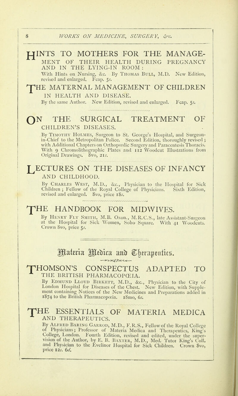 JOINTS TO MOTHERS FOR THE MANAGE¬ MENT OF THEIR HEALTH DURING PREGNANCY AND IN THE LYING-IN ROOM : With Hints on Nursing, &c. By Thomas Bull, M.D. New Edition, revised and enlarged. Fcap. 5a ppHE MATERNAL MANAGEMENT OF CHILDREN IN HEALTH AND DISEASE. By the same Author. New Edition, revised and enlarged. Fcap. 5 a ON THE SURGICAL TREATMENT OF CHILDREN’S DISEASES. By Timothy Holmes, Surgeon to St. George’s Hospital, and Surgeon- in-Chief to the Metropolitan Police. Second Edition, thoroughly revised ; with Additional Chapters on Orthopoedic Surgery and Paracentesis Thoracis. With 9 Chromolithographic Plates and 112 Woodcut Illustrations from Original Drawings. 8vo, 21 a LECTURES ON THE DISEASES OF INFANCY AND CHILDHOOD. By Charles West, M.D., See., Physician to the Hospital for Sick Children ; Fellow of the Royal College of Physicians. Sixth Edition, revised and enlarged. 8vo, price i8a The HANDBOOK FOR MIDWIVES. By Henry Fly Smith, M.B. Oxon., M.R.C.S., late Assistant-Surgeon at the Hospital for Sick Women, Soho Square. With 41 Woodcuts. Crown 8vo, price 5a Statera llttbica: mxft tu%. THOMSON’S CONSPECTUS ADAPTED TO A THE BRITISH PHARMACOPOEIA. By Edmund Lloyd Birkett, M.D., &c., Physician to the City of London Hospital for Diseases of the Chest. New Edition, with Supple¬ ment containing Notices of the New Medicines and Preparations added in 1874 to the British Pharmacopoeia. i8mo, 6 a THE ESSENTIALS OF MATERIA MEDICA AND THERAPEUTICS. By Alfred Baring Garrod, M.D., F. R. S., Fellow of the Royal College of Physicians; Professor of Materia Medica and Therapeutics, King’s College, London. Fourth Edition, revised and edited, under the super¬ vision of the Author, by E. B. Baxter, M.D., Med. Tutor King’s Coll, and Physician to the Evelinor Hospital for Sick Children. Crown 8vo, price 12s. 6d.